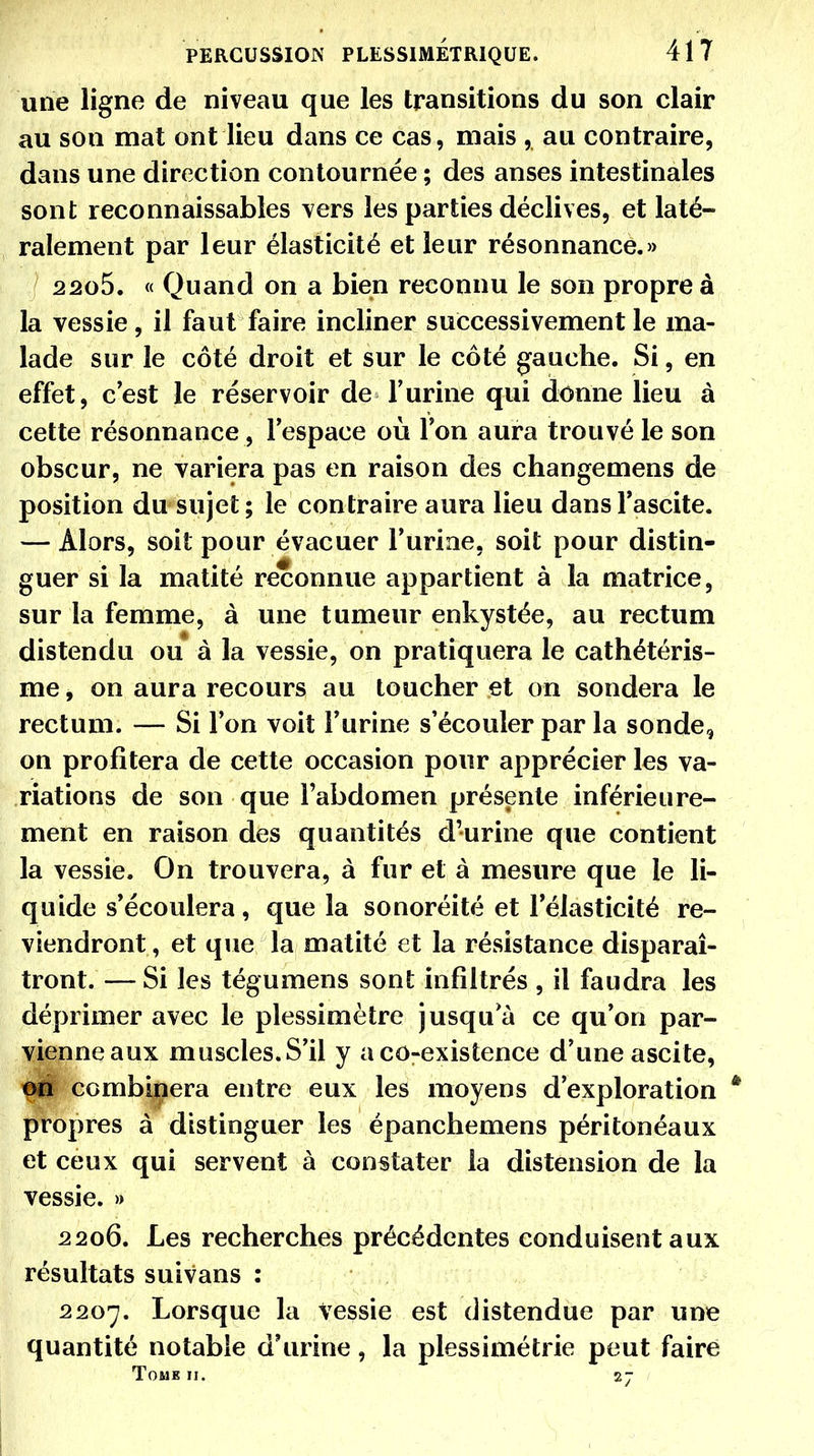 une ligne de niveau que les transitions du son clair au son mat ont lieu dans ce cas, mais , au contraire, dans une direction contournée ; des anses intestinales sont reconnaissables vers les parties déclives, et laté- ralement par leur élasticité et leur résonnance.» 2205. « Quand on a bien reconnu le son propre à la vessie, il faut faire incliner successivement le ma- lade sur le côté droit et sur le côté gauche. Si, en effet, c'est le réservoir de l'urine qui donne lieu à cette résonnance , l'espace où l'on aura trouvé le son obscur, ne variera pas en raison des changemens de position du sujet; le contraire aura lieu dansl'ascite. — Alors, soit pour évacuer l'urine, soit pour distin- guer si la matité reconnue appartient à la matrice, sur la femme, à une tumeur enkystée, au rectum distendu ou à la vessie, on pratiquera le cathétéris- me, on aura recours au toucher et on sondera le rectum. — Si l'on voit l'urine s'écouler par la sonde, on profitera de cette occasion pour apprécier les va- riations de son que Fabdomen présente inférieiire- ment en raison des quantités d'urine que contient la vessie. On trouvera, à fur et à mesure que le li- quide s'écoulera, que la sonoréité et l'élasticité re- viendront , et que la matité et la résistance disparaî- tront.— Si les tégumens sont infiltrés , il faudra les déprimer avec le plessimètre jusqu a ce qu'on par- vienne aux muscles.S'il y aco-existence d'une ascite, pu combinera entre eux les moyens d'exploration * propres à distinguer les épanchemens péritonéaux et ceux qui servent à constater la distension de la vessie. » 2206. Les recherches précédentes conduisent aux résultats suivans : 2207. Lorsque la vessie est distendue par une quantité notable d'urine, la plessimétrie peut faire TOMB II. 2J