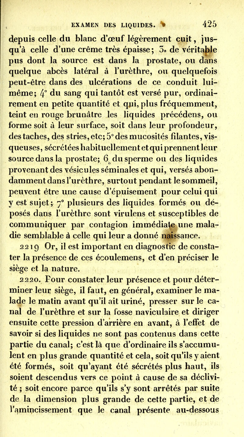 depuis celle du blanc d'œuf légèrement cuit, jus- qu'à celle d'une crème très épaisse ; 3o de vérita|)le pus dont la source est dans la prostate, ou dans quelque abcès latéral à Turèthre, ou quelquefois peut-être dans des ulcérations de ce conduit lui- même; 4° du sang qui tantôt est versé pur, ordinai- rement en petite quantité et qui, plus fréquemment, teint en rouge brunâtre les liquides précédens, ou forme soit à leur surface, soit dans leur profondeur, des taches, des stries, etc; 5** des mucosités filantes, vis- queuses, sécrétées habituellement et qui prennent leur source dans la prostate; 6^ du sperme ou des liquides provenant des vésicules séminales et qui, versés abon- damment dans l'urèthre, surtout pendant le sommeil, peuvent être une cause d'épuisement pour celui qui y est sujet; 7° plusieurs des liquides formés ou dé- posés dans l'urèthre sont virulens et susceptibles de communiquer par contagion immédiate une mala- die semblable à celle qui leur a donné n^^ssance. 2219 Or, il est important en diagnostic de consta- ter la présence de ces écoulemens, et d'en préciser le siège et la nature. 2220. Four constater leur présence et pour déter- miner leur siège, il faut, en général, examiner le ma- lade le matin avant qu'il ait uriné, presser sur le ca- nal de l'urèthre et sur la fosse naviculaire et diriger ensuite cette pression d'arrière en avant, à l'effet de savoir si des liquides ne sont pas contenus dans cette partie du canal; c'est là que d'ordinaire ils s'accumu- lent en plus grande quantité et cela, soit qu'ils y aient été formés, soit qu^ayant été sécrétés plus haut, ils soient descendus vers ce point à cause de sa déclivi- té ; soit encore parce qu'ils s'y sont arrêtés par suite de la dimension plus grande de cette partie, et de l'amincissement que le canal présente au-dessous