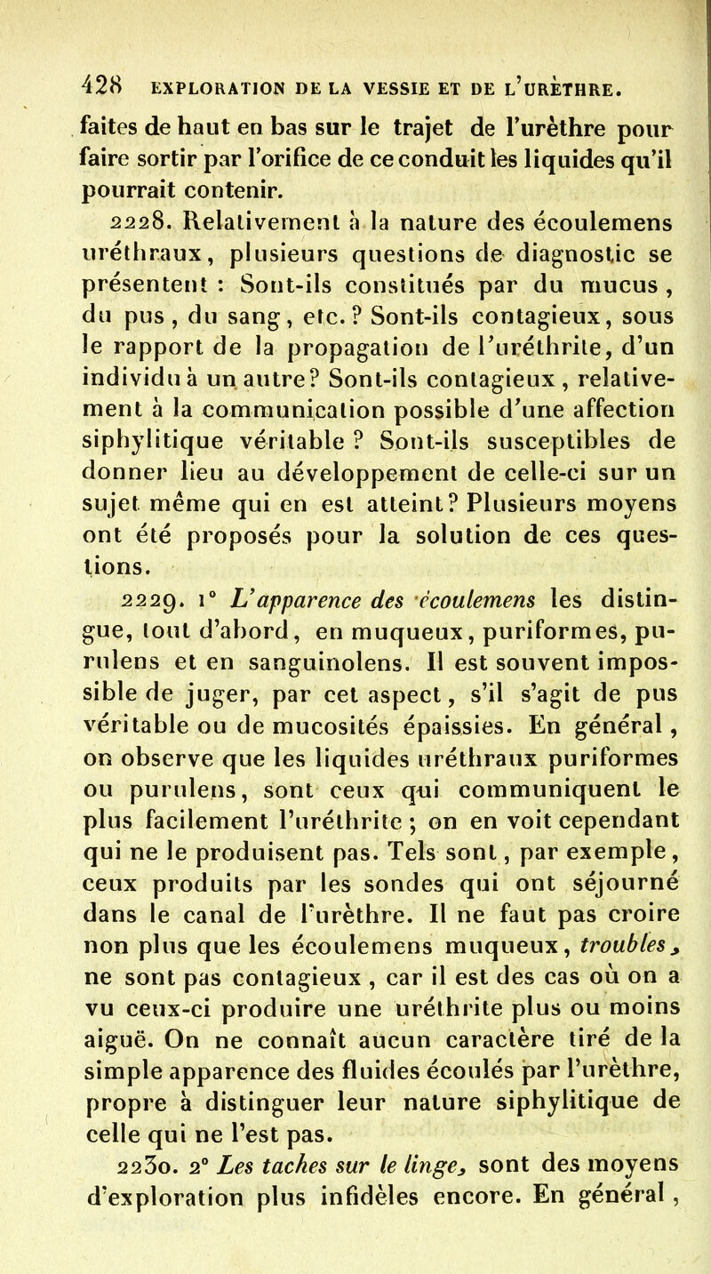 faites de haut en bas sur le trajet de Turèthre pour faire sortir par rorifice de ce conduit les liquides qu'il pourrait contenir. 2228. Relalivemenl h la nature des écoulemens uréthraux, plusieurs questions de diagnostic se présentent : Sont-ils constitués par du mucus , du pus, du sang, etc.? Sont-ils contagieux, sous le rapport de la propagation de Turéthrile, d'un individu à un autre? Sont-ils contagieux, relative- ment à la communication possible d'une affection siphylitique véritable ? Sont-ils susceptibles de donner lieu au développement de celle-ci sur un sujet même qui en est atteint? Plusieurs moyens ont été proposés pour la solution de ces ques- tions. 2229. 1° Uapparence des écoulemens les distin- gue, tout d'abord, en muqueux, puriformes, pu- rulcns et en sanguinolens. Il est souvent impos- sible de juger, par cet aspect, s'il s'agit de pus véritable ou de mucosités épaissies. En général, on observe que les liquides uréthraux puriformes ou purulens, sont ceux qui communiquent le plus facilement l'uréthrite ; on en voit cependant qui ne le produisent pas. Tels sont, par exemple, ceux produits par les sondes qui ont séjourné dans le canal de Turèthre. Il ne faut pas croire non plus que les écoulemens muqueux, troubles, ne sont pas contagieux , car il est des cas où on a vu ceux-ci produire une uréthrite plus ou moins aiguë. On ne connaît aucun caractère tiré de la simple apparence des fluides écoulés par l'urèthre, propre à distinguer leur nature siphylitique de celle qui ne l'est pas. 2230. 2° Les taches sur le linge, sont des moyens d'exploration plus infidèles encore. En général ,