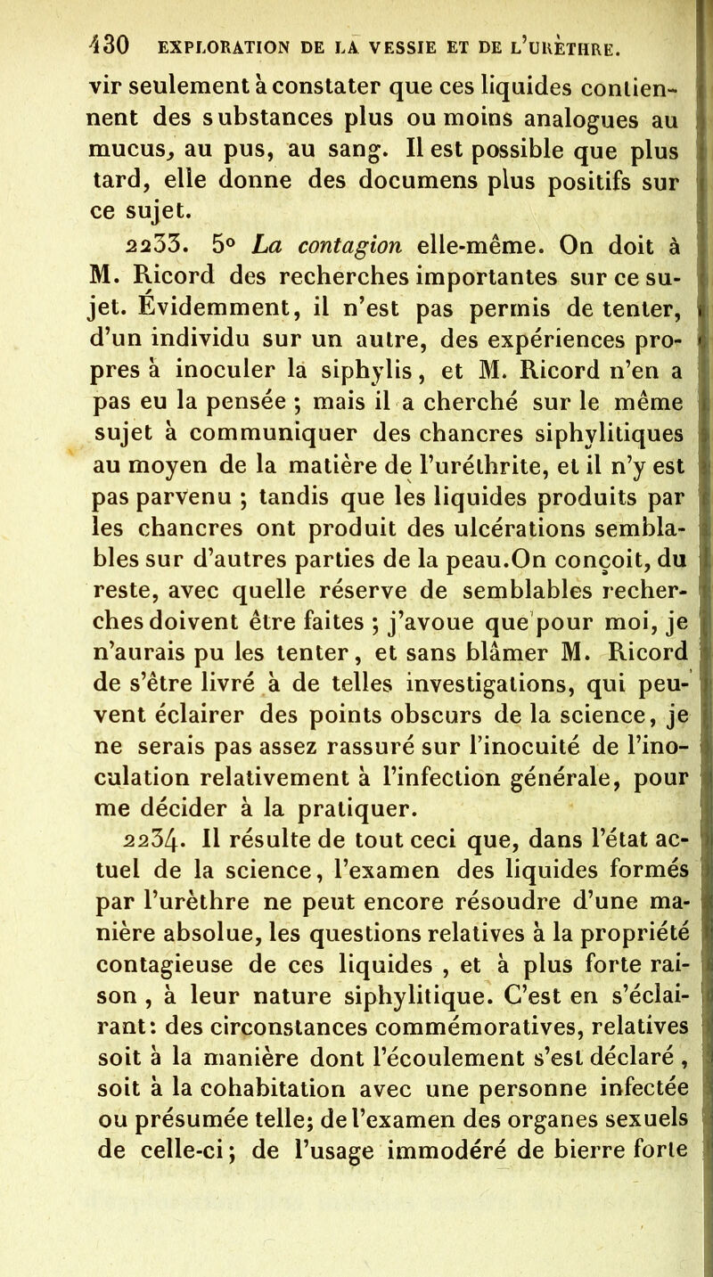 vir seulement a constater que ces liquides contien- nent des substances plus ou moins analogues au mucus^ au pus, au sang. Il est possible que plus tard, elle donne des documens plus positifs sur ce sujet. 2233. La contagion elle-même. On doit à M. Ricord des recherches importantes sur ce su- jet. Évidemment, il n'est pas permis de tenter, d'un individu sur un autre, des expériences pror près à inoculer la siphylis, et M. Ricord n'en a pas eu la pensée ; mais il a cherché sur le même sujet à communiquer des chancres siphylitiques au moyen de la matière de l'urélhrite, et il n'y est pas parvenu ; tandis que les liquides produits par les chancres ont produit des ulcérations sembla- bles sur d'autres parties de la peau.On conçoit, du reste, avec quelle réserve de semblables recher- ches doivent être faites ; j'avoue que pour moi, je n'aurais pu les tenter, et sans blâmer M. Ricord de s'être livré à de telles investigations, qui peu- vent éclairer des points obscurs de la science, je ne serais pas assez rassuré sur l'inocuité de l'ino- culation relativement à l'infection générale, pour me décider à la pratiquer. 2234. Il résulte de tout ceci que, dans l'état ac- tuel de la science, l'examen des liquides formés par l'urèthre ne peut encore résoudre d'une ma- nière absolue, les questions relatives à la propriété contagieuse de ces liquides , et à plus forte rai- son , à leur nature siphylitique. C'est en s'éclai- rant: des circonstances commémoralives, relatives soit à la manière dont l'écoulement s'est déclaré , soit à la cohabitation avec une personne infectée ou présumée telle; de l'examen des organes sexuels de celle-ci ; de l'usage immodéré de bierre forte