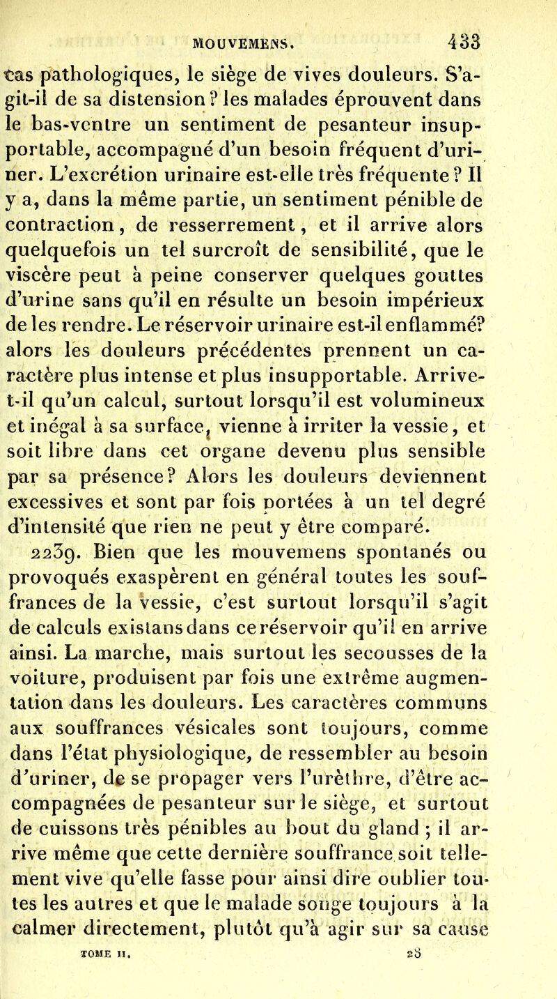 tas pathologiques, le siège de vives douleurs. S'a- gil-il de sa distension? les naalades éprouvent dans le bas-venlre un sentiment de pesanteur insup- portable, accompagné d'un besoin fréquent d'uri- ner. L'excrétion urinaire est-elle très fréquente? Il y a, dans la même partie, un sentiment pénible de contraction, de resserrement, et il arrive alors quelquefois un tel surcroît de sensibilité, que le viscère peut à peine conserver quelques gouttes d'urine sans qu'il en résulte un besoin impérieux de les rendre. Le réservoir urinaire est-il enflammé? alors les douleurs précédentes prennent un ca- ractère plus intense et plus insupportable. Arrive- t-il qu'un calcul, surtout lorsqu'il est volumineux et inégal a sa surface, vienne à irriter la vessie, et soit libre dans cet organe devenu plus sensible par sa présence? Alors les douleurs deviennent excessives et sont par fois nortées à un tel degré d'intensité que rien ne peut y être comparé. 2239. Bien que les mouvemens spontanés ou provoqués exaspèrent en général toutes les souf- frances de la vessie, c'est surtout lorsqu'il s'agit de calculs existansdans ce réservoir qu'il en arrive ainsi. La marche, mais surtout les secousses de la voiture, produisent par fois une extrême augmen- tation dans les douleurs. Les caractères communs aux souffrances vésicales sont toujours, comme dans l'état physiologique, de ressembler au besoin d^uriner, de se propager vers l'urèîhre, d'être ac- compagnées de pesanteur sur le siège, et surtout de cuissons très pénibles au bout du gland ; il ar- rive même que cette dernière souffrance soit telle- ment vive qu'elle fasse pour ainsi dire oublier tou- tes les autres et que le malade songe toujours à la calmer directement, plutôt qu'à agir sur sa caiise îOME II. 2;>