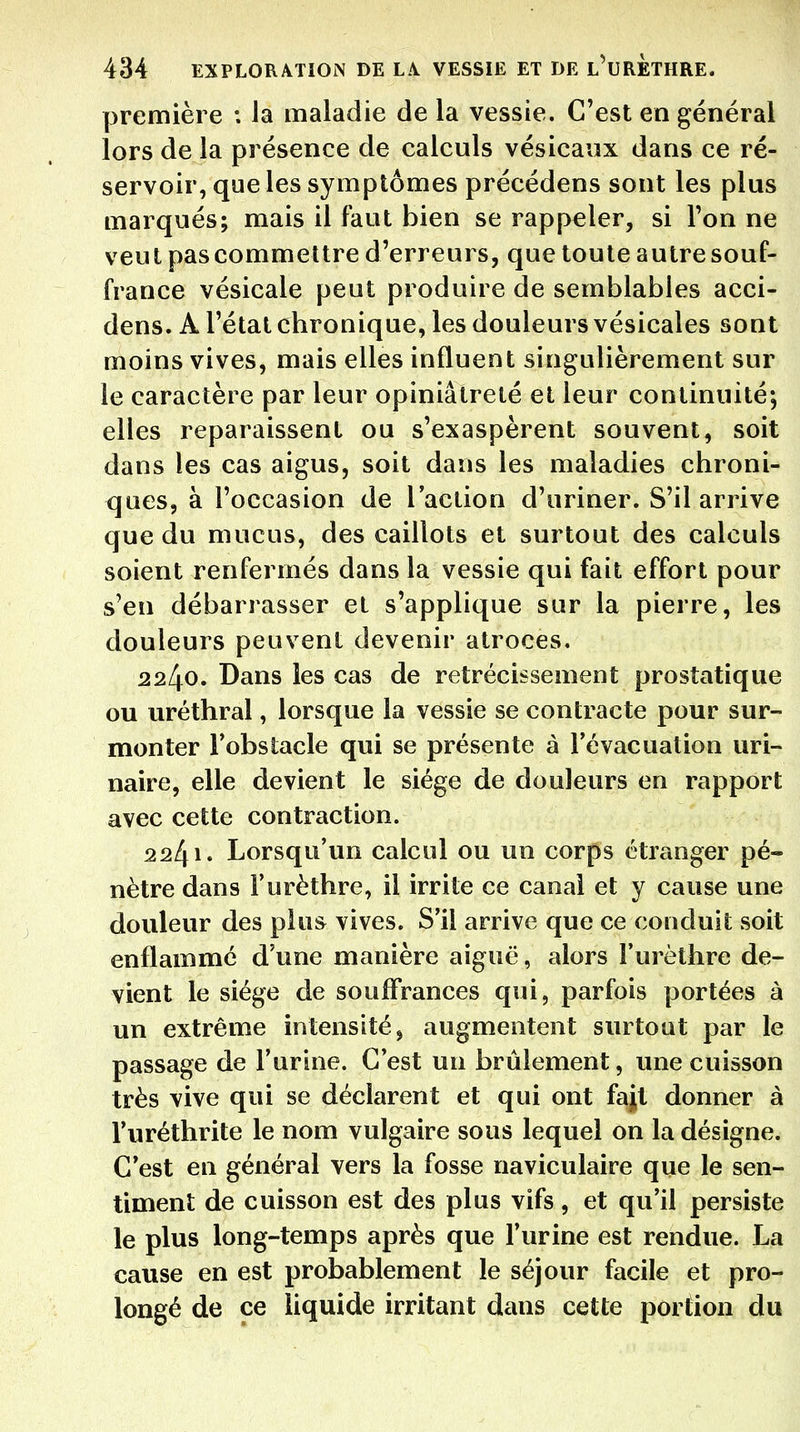 première : la maladie de la vessie. C'est en général lors de la présence de calculs vésicaux dans ce ré- servoir, que les symptômes précédens sont les plus marqués; mais il faut bien se rappeler, si l'on ne veut pascommettre d'erreurs, que toute autre souf- france vésicale peut produire de semblables acci- dens. A l'état chronique, les douleurs vésicales sont moins vives, mais elles influent singulièrement sur le caractère par leur opiniâtreté et leur continuité; elles reparaissent ou s'exaspèrent souvent, soit dans les cas aigus, soit dans les maladies chroni- ques, à l'occasion de l'action d'uriner. S'il arrive que du mucus, des caillots et surtout des calculs soient renfermés dans la vessie qui fait effort pour s'en débarrasser et s'applique sur la pierre, les douleurs peuvent devenir atroces, 2240. Dans les cas de rétrécissement prostatique ou uréthral, lorsque la vessie se contracte pour sur- monter Fobstacle qui se présente à révacuation uri- naire, elle devient le siège de douleurs en rapport avec cette contraction. 2241. Lorsqu'un calcul ou un corps étranger pé- nètre dans l'urèthre, il irrite ce canal et y cause une douleur des plus vives. S'il arrive que ce conduit soit enflammé d'une manière aiguë, alors l'urèthre de- vient le siège de souffrances qui, parfois portées à un extrême intensité ^ augmentent surtout par le passage de l'urine. C'est un brûlement, une cuisson très vive qui se déclarent et qui ont fajt donner à l'uréthrite le nom vulgaire sous lequel on la désigne. C'est en général vers la fosse naviculaire que le sen- timent de cuisson est des plus vifs, et qu'il persiste le plus long-temps après que l'urine est rendue. La cause en est probablement le séjour facile et pro- longé de ce liquide irritant dans cette portion du