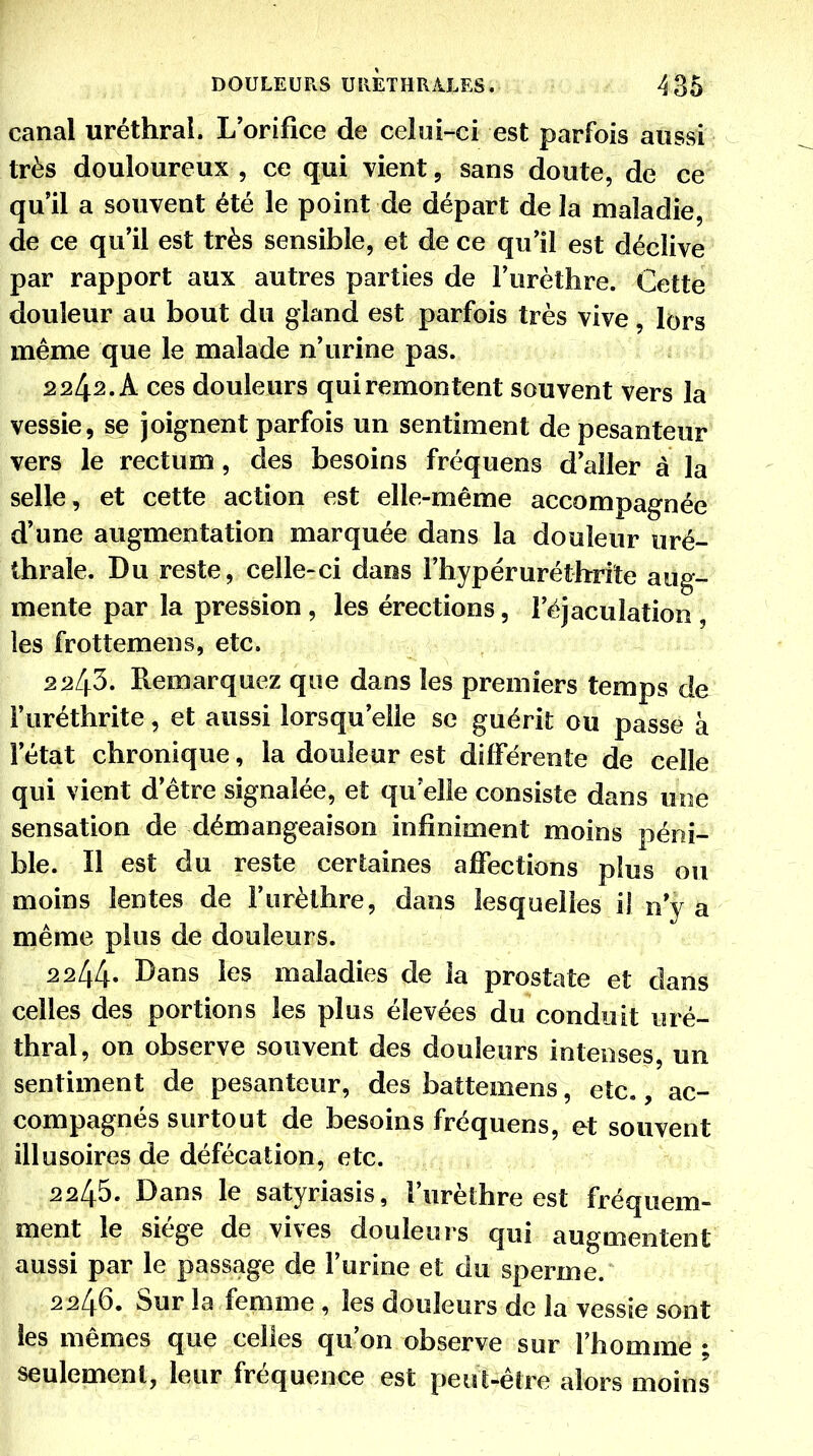 canal uréthral. L'orifice de celui-ci est parfois aussi très douloureux , ce qui vient, sans doute, de ce qu'il a souvent été le point de départ de la maladie, de ce qu'il est très sensible, et de ce qu'il est déclive par rapport aux autres parties de l'urèthre. Cette douleur au bout du gland est parfois très vive, lors même que le malade n'urine pas. 2242. A ces douleurs qui remontent souvent vers la vessie, se joignent parfois un sentiment de pesanteur vers le rectum, des besoins fréquens d'aller à la selle, et cette action est elle-même accompagnée d'une augmentation marquée dans la douleur uré- thrale. Du reste, celle-ci daos l'hypéruréthrriîe aug- mente par la pression, les érections, l'éjacuiation , les frottemens, etc. 2243. Remarquez que dans les premiers temps de i'uréthrite, et aussi lorsqu'elle se guérit ou passe à l'état chronique, la douleur est différente de celle qui vient d'être signalée, et qu'elle consiste dans une sensation de démangeaison infiniment moins péni- ble. Il est du reste certaines affections plus ou moins lentes de l'urèthre, dans lesquelles il n y a même plus de douleurs. 2244» Dans les maladies de la prostate et dans celles des portions les plus élevées du conduit uré- thral, on observe souvent des douleurs intenses, un sentiment de pesanteur, des battemens, etc., ac- compagnés surtout de besoins fréquens, et souvent illusoires de défécation, etc. 2245. Dans le satyriasis, l'urèthre est fréquem- ment le siège de vives douleurs qui augmentent aussi par le passage de l'urine et du sperme. 2246. Sur la femme , les douleurs de la vessie sont les mêmes que celles qu'on observe sur l'homme ; seulement, leur fréquence est peut-être alors moins