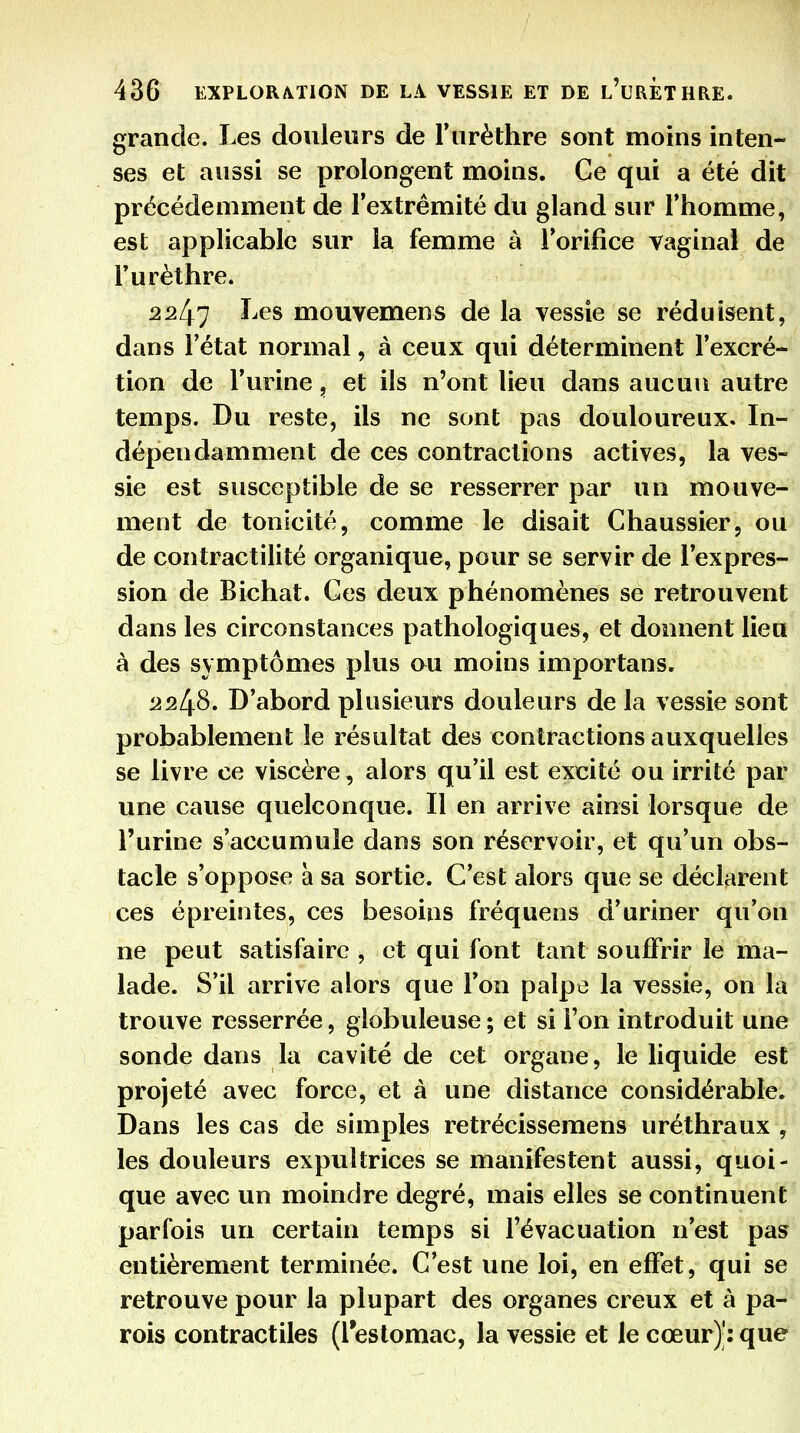grande. Les douleurs de Turèthre sont moins inten- ses et aussi se prolongent moins. Ge qui a été dit précédemment de l'extrémité du gland sur l'homme, est applicable sur la femme à l'orifice vaginal de Furèthre. 2247 Les mouvemens de la vessie se réduisent, dans l'état normal, à ceux qui déterminent l'excré- tion de l'urine, et ils n'ont lieu dans aucun autre temps. Du reste, ils ne sont pas douloureux. In- dépendamment de ces contractions actives, la ves- sie est susceptible de se resserrer par un mouve- ment de tonicité, comme le disait Chaussier, ou de contractilité organique, pour se servir de l'expres- sion de Bichat. Ces deux phénomènes se retrouvent dans les circonstances pathologiques, et donnent lieu à des symptômes plus ou moins importans. 2248. D'abord plusieurs douleurs de la vessie sont probablement le résultat des contractions auxquelles se livre ce viscère , alors qu'il est excité ou irrité par une cause quelconque. Il en arrive ainsi lorsque de l'urine s'accumule dans son réservoir, et qu'un obs- tacle s'oppose à sa sortie. C'est alors que se déclarent ces épreintes, ces besoins fréquens d'uriner qu'on ne peut satisfaire , et qui font tant souffrir le ma- lade. S'il arrive alors que l'on palpe la vessie, on la trouve resserrée, globuleuse ; et si Ton introduit une sonde dans la cavité de cet organe, le liquide est projeté avec force, et à une distance considérable. Dans les cas de simples retrécissemens uréthraux , les douleurs expultrices se manifestent aussi, quoi- que avec un moindre degré, mais elles se continuent parfois un certain temps si l'évacuation n'est pas entièrement terminée. C'est une loi, en effet, qui se retrouve pour la plupart des organes creux et à pa- rois contractiles (reslomac, la vessie et le cœur)': que