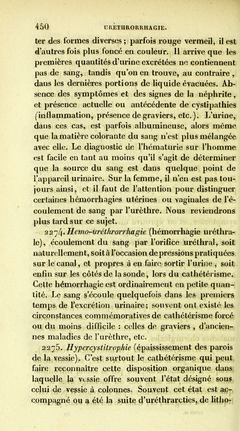 ter des formes diverses ; parfois rouge vermeil, il est d'autres fois plus foncé en couleur. 11 arrive que les premières quantités d'urine excrétées ne contiennent pas de sang, tandis qu'on en trouve, au contraire , dans les dernières portions de liquide évacuées. Ab- sence des symptômes et des signes de la néphrite, et présence actuelle ou antécédente de cystipathies (ïn flammation. présence de graviers, etc. ). L'urine, dans ces cas, est parfois albumineuse, alors même que la matière colorante du sang n'est plus mélangée avec elle. Le diagnostic de l'hématurie sur l'homme est facile en tant au moins qu'il s'agit de déterminer que la source du sang est dans quelque point de l'appareil urinaire. Sur la femme, il n'en est pas tou- jours ainsi, et il faut de l'attention pour distinguer certaines hémorrhagies utérines ou vaginales de l'é- coulement de sang par Turèthre. Nous reviendrons plus tard sur ce sujet. 22^L\cHemO'-uréthrorrhagie (hémorrhagie uréthra- le), écoulement du sang par l'orifice uréthral, soit naturellement, soit à l'occasion dépressions pratiquées sur le canal, et propres à en faire sortir l'urine , soit enfin sur les côtés de la sonde, lors du cathétérisme. Cette hémorrhagie est ordinairement en petite quan- tité. Le sang s'écoule quelquefois dans les premiers temps de Fexcrétion urinaire; souvent ont existé les circonstances commémoratives de cathétérisme forcé ou du moins difficile : celles de graviers , d'ancien^- nes maladies de Furèthre, etc. 2275. Hypercystitrophie (épaississement des parois de la vessie). C'est surtout le cathétérisme qui peut faire reconnaître cette disposition organique dans laquelle la vessie offre souvent l'état désigné sous celui àe vessie à colonnes, Souvent cet état est ac- compagné ou a été la suite d'uréthrarcties, de litho-