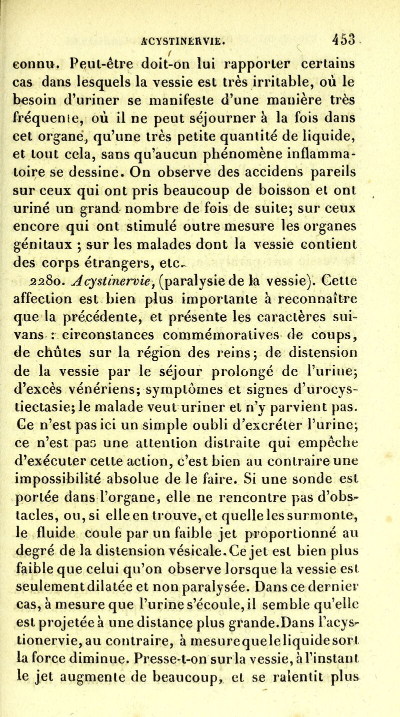 / eonnu. Peul-être doit-on lui rapporter certains cas dans lesquels la vessie est très irritable, ou le besoin d'uriner se manifeste d'une manière très fréquenie, où il ne peut séjourner à la fois dans cet organe^ qu'une très petite quantité de liquide, et tout cela, sans qu'aucun phénomène inflamma- toire se dessine. On observe des accidens pareils sur ceux qui ont pris beaucoup de boisson et ont uriné un grand nombre de fois de suite; sur ceux encore qui ont stimulé outre mesure les organes génitaux ; sur les malades dont la vessie contient des corps étrangers, etc^ 2280. ^cj^^m^rvi^, (paralysie de k vessie). Cette affection est bien plus importante à reconnaître que la précédente, et présente les caractères sui- vans : circonstances commémoralives de coups, de chûtes sur la région des reins; de distension de la vessie par le séjour prolongé de l'urine; d'excès vénériens; symptômes et signes d'urocys- tiectasie;le malade veut uriner et n'y parvient pas. Ge n'est pas ici un simple oubli d'excréter l'urine; ce n'est pas une attention distraite qui empêche d'exécuter cette action, c'est bien au contraire une impossibilité absolue de le faire. Si une sonde est portée dans l'organe, elle ne rencontre pas d'obs^- tacles, ou, si elle en trouve, et quelle les surmonte, le fluide coule par un faible jet proportionné au degré de la distension vésicale. Ce jet est bien plus faible que celui qu'on observe lorsque la vessie est seulement dilatée et non paralysée. Dans ce dernier cas, à mesure que l'urine s'écoule, il semble qu'elle est projetée à une distance plus grande.Dans Tucys- tionervie,au contraire, à mesurequeleliquidesori la force diminue. Presse-t-on sur la vessie, à l'instant le jet augmenle de beaucoup, et se ralentit plus
