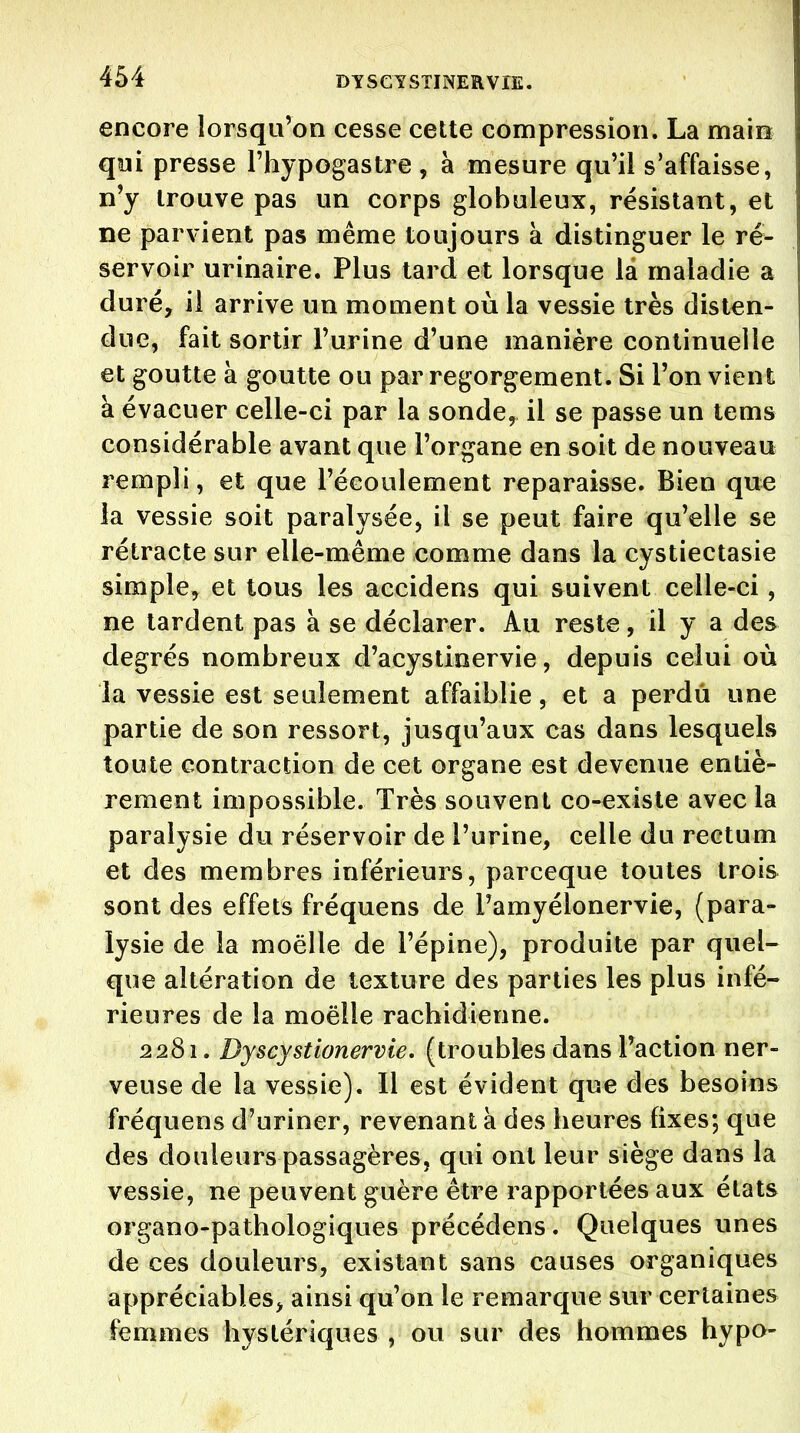 DYSGTSTINERVIE. encore lorsqu'on cesse cette compression. La main qoi presse l'hypogastre , à mesure qu'il s'affaisse, n'y trouve pas un corps globuleux, résistant, et ne parvient pas même toujours à distinguer le ré- servoir urinaire. Plus tard et lorsque là maladie a duré, il arrive un moment où la vessie très disten- due, fait sortir l'urine d'une manière continuelle et goutte à goutte ou par regorgement. Si l'on vient à évacuer celle-ci par la sonde, il se passe un tems considérable avant que l'organe en soit de nouveau rempli, et que l'écoulement reparaisse. Bien que ia vessie soit paralysée, il se peut faire qu'elle se rétracte sur elle-même comme dans la cystiectasie simple, et tous les accidens qui suivent celle-ci, ne tardent pas à se déclarer. Au reste, il y a des degrés nombreux d'acystinervie, depuis celui où la vessie est seulement affaiblie, et a perdu une partie de son ressort, jusqu'aux cas dans lesquels toute contraction de cet organe est devenue entiè- rement impossible. Très souvent co-existe avec la paralysie du réservoir de l'urine, celle du rectum et des membres inférieurs, parceque toutes trois sont des effets fréquens de Tamyélonervie, (para- lysie de la moelle de l'épine), produite par quel- que altération de texture des parties les plus infé- rieures de la moelle rachidienne. 2281. Dyscystionervie, (troubles dans l'action ner- veuse de la vessie). Il est évident que des besoins fréquens d'uriner, revenant à des heures fixes; que des douleurs passagères, qui ont leur siège dans la vessie, ne peuvent guère être rapportées aux états organo-pathologiques précédens. Quelques unes de ces douleurs, existant sans causes organiques appréciables, ainsi qu'on le remarque sur certaines femmes hystériques , ou sur des hommes hypo-