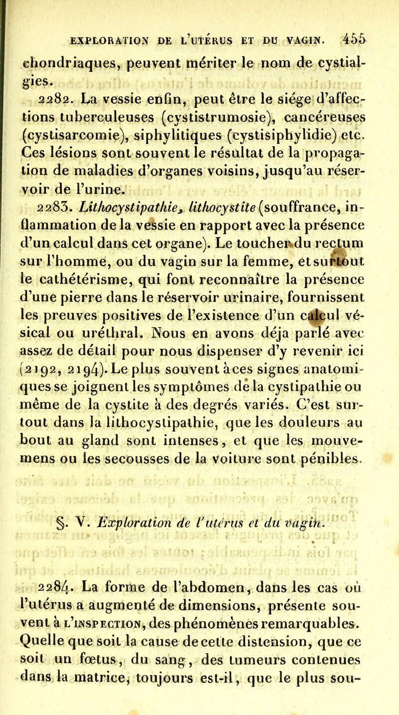 eliondriaques, peuvent mériter le nom de eystial- gies. 2282. La vessie enfin, peut être le siège d'affec- tions tuberculeuses (cystistrumosie), cancéreuses (cystisarcomie), siphylitiques (cystisiphylidie) etc. Ces lésions sont souvent le résultat de la propaga- tion de maladies d'organes voisins, jusqu'au réser- voir de l'urine. 2283. Lithocystipatkie^ lithocystite(^souffvdnce^ in- flammation de la vessie en rapport avec la présence d'un calcul dans cet organe). Le toucher^du rectum sur Thommé, ou du vagin sur la femme, ètsufléut le cathétérisme, qui font reconnaître la présence d'une pierre dans le réservoir urinaire, fournissent les preuves positives de l'existence d'un càicul vé- sical ou uréthral. Nous en avons déjà parlé avec assez de détail pour nous dispenser d'y revenir ici (2192, 2194). Le plus souvent àces signes anatomi- ques se joignent les symptômes dé la cystipathie ou même de la cystite à des degrés variés. C'est sur- tout dans la lithocystipathie, que les douleurs au bout au gland sont intenses, et que les mouve- mens ou les secousses de la voiture sont pénibles. §. V. Exploration de l'utérus et du i>agih. 2284. La forme de l'abdomen, dans les cas où l'utérus a augmenté de dimensions, présente sou- vent à l'iisspection, des phénomènes remarquables. Quelle que soit la cause de cette distension, que ce soit un fœtus, du sang, des tumeurs contenues dans la matrice, toujours est-il, que le plus sou-
