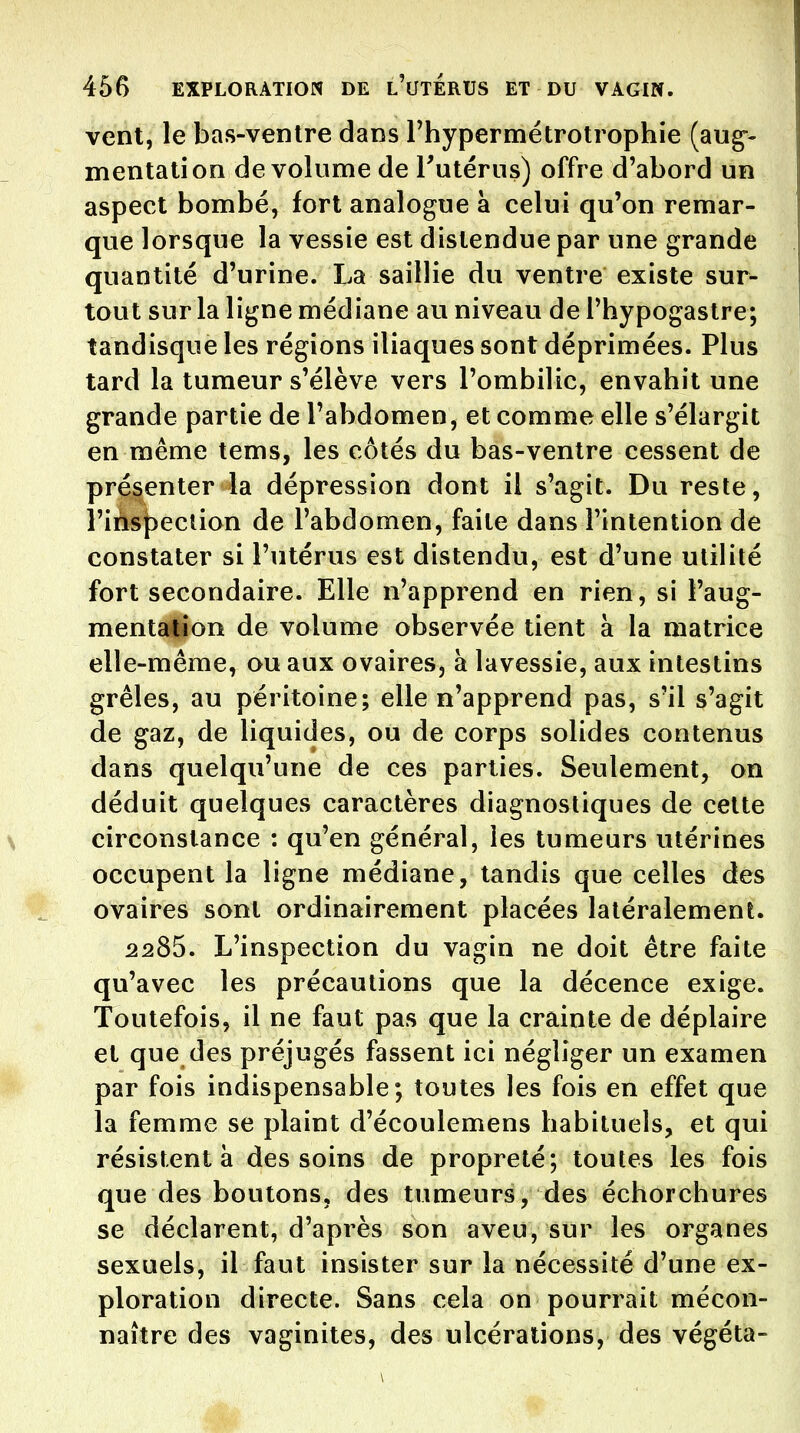 vent, le bas-ventre dans Fhypermétrotrophie (aug-- mentation de volume de l'utérus) offre d'abord un aspect bombé, fort analogue à celui qu'on remar- que lorsque la vessie est distendue par une grande quantité d'urine. La saillie du ventre existe sur- tout sur la ligne médiane au niveau de Thypogastre; îandisque les régions iliaques sont déprimées. Plus tard la tumeur s'élève vers l'ombilic, envahit une grande partie de l'abdomen, et comme elle s'élargit en même tems, les côtés du bas-ventre cessent de présenter la dépression dont il s'agit. Du reste, riàsj^eclion de l'abdomen, faite dans l'intention de constater si l'utérus est distendu, est d'une utilité fort secondaire. Elle n'apprend en rien, si l'aug- menta^on de volume observée tient à la matrice elle-même, ou aux ovaires, à lavessie, aux intestins grêles, au péritoine; elle n'apprend pas, s'il s'agit de gaz, de liquides, ou de corps solides contenus dans quelqu'une de ces parties. Seulement, on déduit quelques caractères diagnostiques de cette \ circonstance : qu'en général, les tumeurs utérines occupent la ligne médiane, tandis que celles des ovaires sont ordinairement placées latéralement. 2285. L'inspection du vagin ne doit être faite qu'avec les précautions que la décence exige. Toutefois, il ne faut pas que la crainte de déplaire et que des préjugés fassent ici négliger un examen par fois indispensable; toutes les fois en effet que la femme se plaint d'écoulemens habituels, et qui résistent à des soins de propreté; toutes les fois que des boutons, des tumeurs, des échorchures se déclarent, d'après son aveu, sur les organes sexuels, il faut insister sur la nécessité d'une ex- ploration directe. Sans cela on pourrait mécon- naître des vaginites, des ulcérations, des végéta-