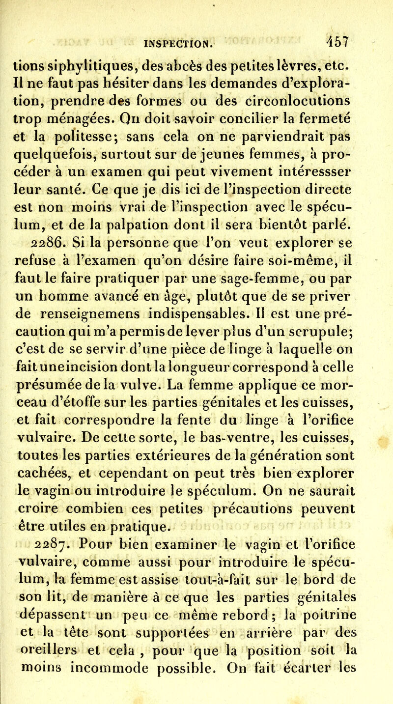 lions siphyliliques, des abcès des petites lèvres, etc. Il ne faut pas hésiter dans les demandes d'explora- tion, prendre des formes ou des circonlocutions trop ménagées. Qii doit savoir concilier la fermeté et la politesse; sans cela on ne parviendrait pas quelquefois, surtout sur de jeunes femmes, à pro- céder à un examen qui peut vivement intéressser leur santé. Ce que je dis ici de l'inspection directe est non moins vrai de l'inspection avec le spécu- lum, et de la palpation dont il sera bientôt parlé. 2286. Si la personne que l'on veut explorer se refuse à l'examen qu'on désire faire soi-même, il faut le faire pratiquer par une sage-femme, ou par un homme avancé en âge, plutôt que de se priver de renseignemens indispensables. Il est une pré- caution qui m'a permis de lever plus d'un scrupule; c'est de se servir d'une pièce de linge à laquelle on faituneincision dont la longueur correspond à celle présumée de la vulve. La femme applique ce mor- ceau d'étoffe sur les parties génitales et les cuisses, et fait correspondre la fente du linge à l'orifice vulvaire. De cette sorte, le bas-ventre, les cuisses, toutes les parties extérieures de la génération sont cachées, et cependant on peut très bien explorer le vagin ou introduire le spéculum. On ne saurait croire combien ces petites précautions peuvent être utiles en pratique. 2287. Pour bien examiner le vagin et l'orifice vulvaire, comme aussi pour introduire le spécu- lum, la femme est assise tout-à-fait sur le bord de son lit, de manière à ce que les parties génitales dépassent un peu ce même rebord ; la poitrine et la tête sont supportées en arrière par des oreillers et cela , pour que la position soit la moins incommode possible. On fait écarter les