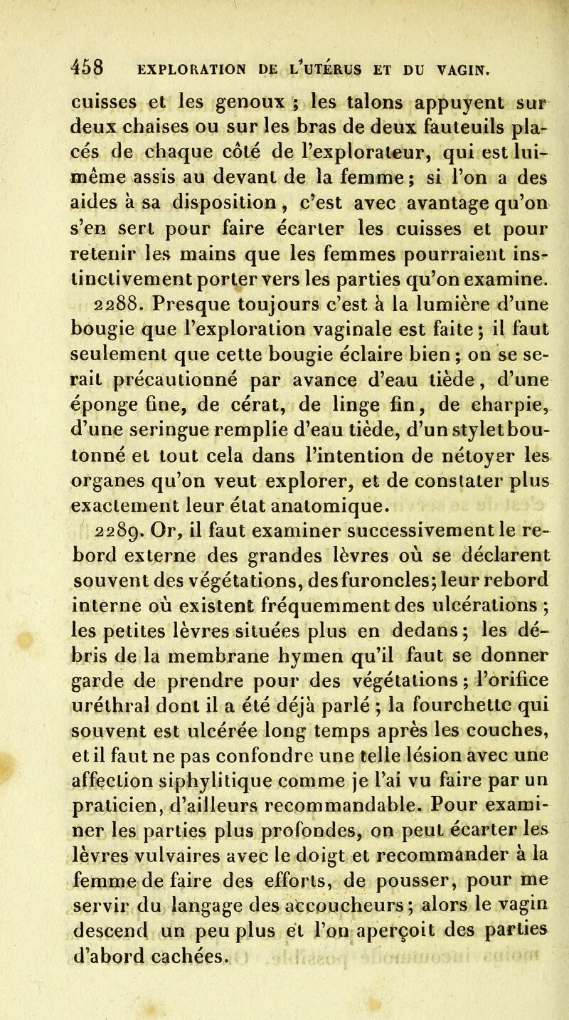 cuisses et les genoux ; les talons appuyent sur deux chaises ou sur les bras de deux fauteuils pla- cés de chaque côté de l'explorateur, qui est lui- même assis au devant de la femme; si l'on a des aides à sa disposition , c^est avec avantage qu'on s'en sert pour faire écarter les cuisses et pour retenir lejv mains que les femmes pourraient ins- tinctivement porter vers les parties qu'on examine. 2288. Presque toujours c'est à la lumière d'une bougie que l'exploration vaginale est faite ; il faut seulement que cette bougie éclaire bien ; on se se- rait précautionné par avance d'eau tiède, d'une éponge fine, de cérat, de linge fin, de charpie, d'une seringue remplie d'eau tiède, d'un stylet bou- tonné et tout cela dans l'intention de nétoyer les organes qu'on veut explorer, et de constater plus exactement leur état anatomique. 2289. Or, il faut examiner successivement le re- bord externe des grandes lèvres où se déclarent souvent des végétations, des furoncles; leur rebord interne où existent fréquemment des ulcérations ; les petites lèvres situées plus en dedans ; les dé- bris de la membrane hymen qu'il faut se donner garde de prendre pour des végétations ; l'orifice uréthral dont il a été déjà parlé ; la fourchette qui souvent est ulcérée long temps après les couches, et il faut ne pas confondre une telle lésion avec une affection siphylitique comme je l'ai vu faire par un praticien, d'ailleurs recommandable. Pour exami- ner les parties plus profondes, on peut écarter les lèvres vulvaires avec le doigt et recommander à la femme de faire des efforts, de pousser, pour me servir du langage des accoucheurs; alors le vagin descend un peu plus et l'on aperçoit des parties d'abord cachées.