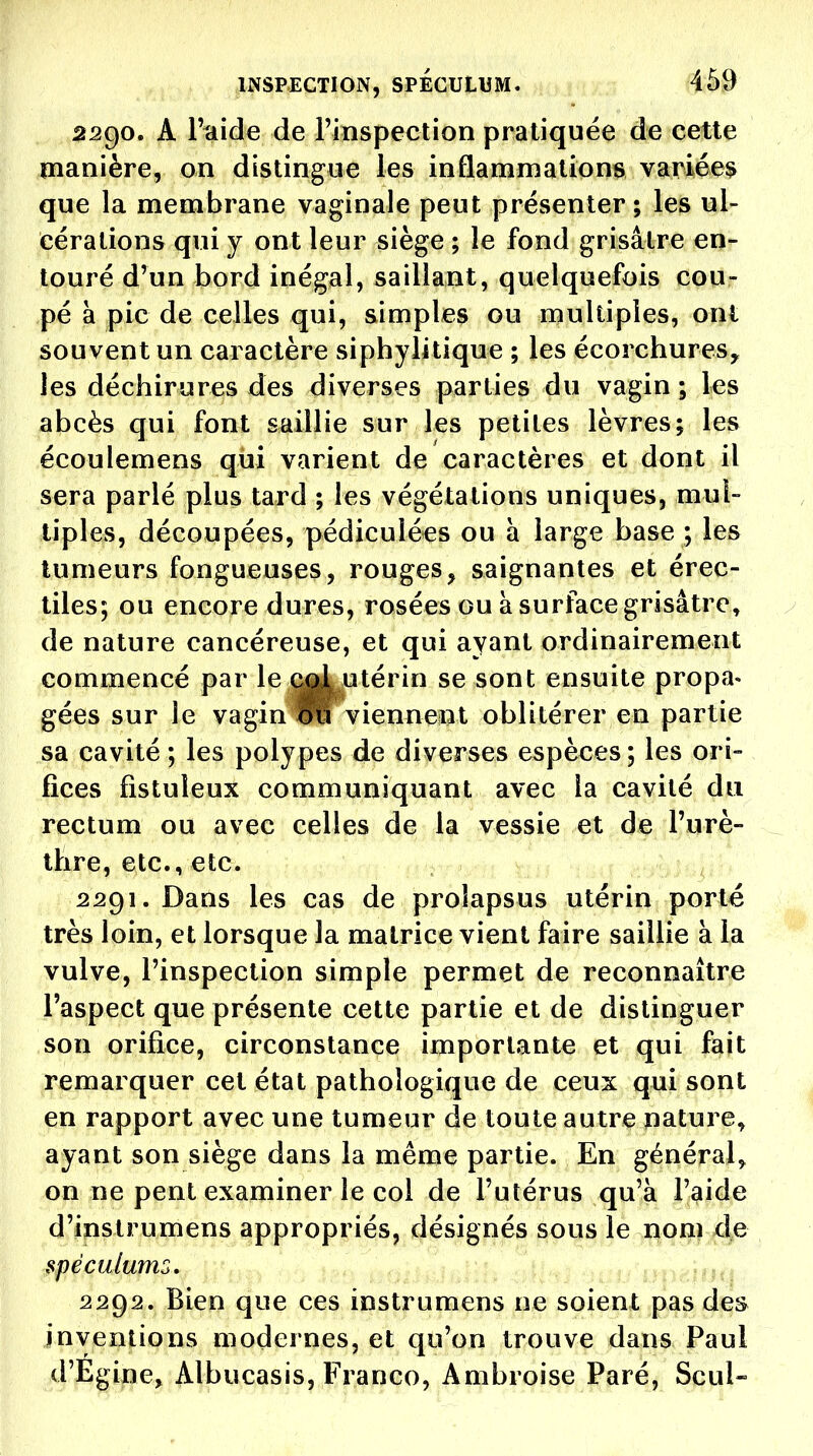 2290. A l'aide de rinspection pratiquée de cette manière, on distingue les inflammations variées que la membrane vaginale peut présenter ; les ul- cérations qui y ont leur siège ; le fond grisâtre en- touré d'un bord inégal, saillant, quelquefois cou- pé à pic de celles qui, simples ou multiples, ont souvent un caractère siphylitique ; les écorchures, les déchirures des diverses parties du vagin ; les abcès qui font saillie sur les petites lèvres; les écoulemens qui varient de caractères et dont il sera parlé plus tard ; les végétations uniques, mul- tiples, découpées, pédiculécs ou a large base ; les tumeurs fongueuses, rouges, saignantes et érec- tiles; ou encore dures, rosées ou à surface grisâtre, de nature cancéreuse, et qui ayant ordinairement commencé par le (^ utérin se sont ensuite propa- gées sur le vagin viennent oblitérer en partie sa cavité ; les polypes de diverses espèces ; les ori- fices fistuleux communiquant avec la cavité du rectum ou avec celles de la vessie et de l'urè- ^ thre, etc., etc. 2291. Dans les cas de prolapsus utérin porté très loin, et lorsque la matrice vient faire saillie à la vulve, l'inspection simple permet de reconnaître l'aspect que présente cette partie et de distinguer son orifice, circonstance importante et qui fait remarquer cet état pathologique de ceux qui sont en rapport avec une tumeur de toute autre nature, ayant son siège dans la même partie. En général, on ne pent examiner le col de l'utérus qu'à l'aide d'instrumens appropriés, désignés sous le nom de spéculunio, 2292. Bien que ces instrumens ne soient pas des inventions modernes, et qu'on trouve dans Paul d'Egine^ Albucasis, Franco, Ambroise Paré, Seul-