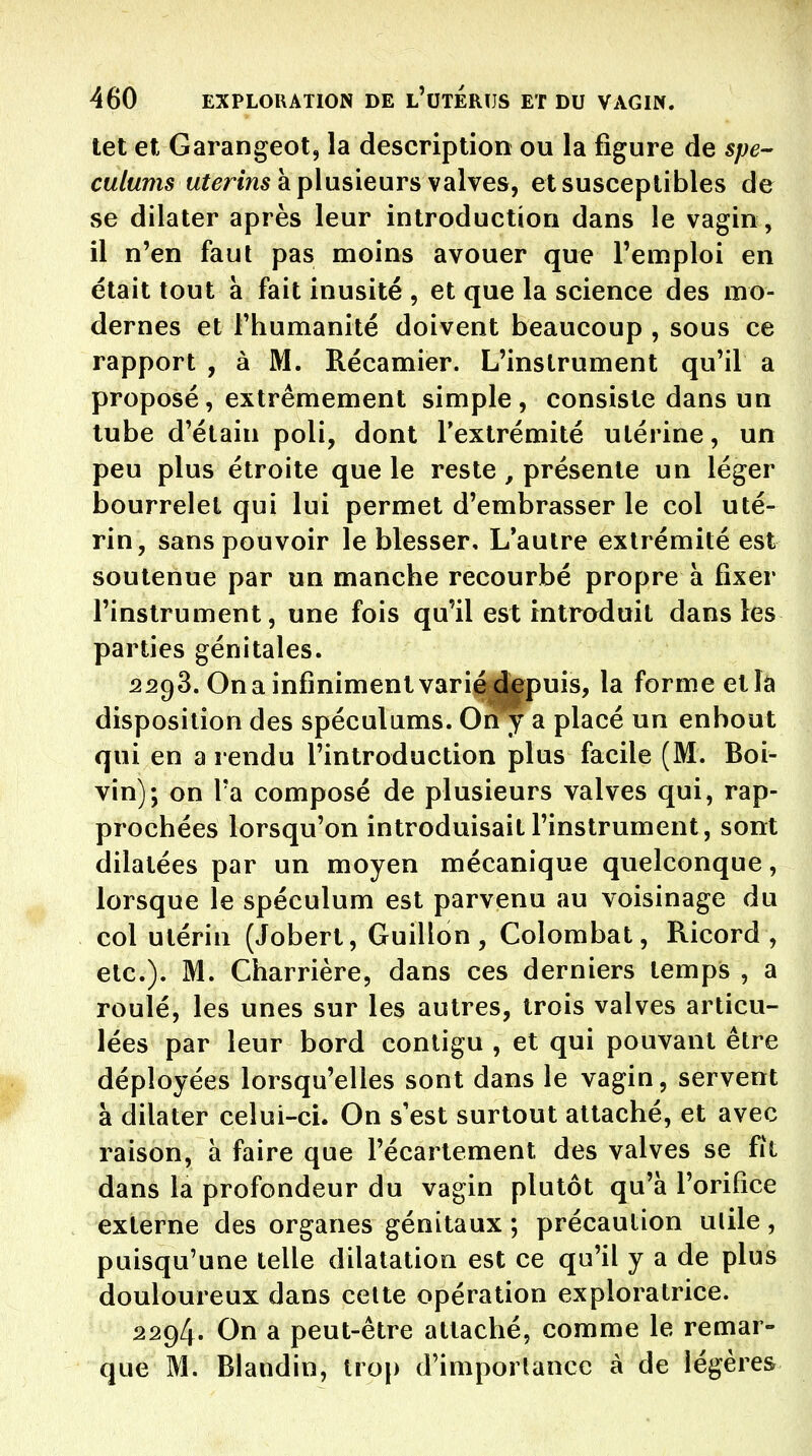 tet et Garangeot, la description ou la figure de spé- culums M?^rm5 à plusieurs valves, et susceptibles de se dilater après leur introduction dans le vagin , il n'en faut pas moins avouer que l'emploi en était tout à fait inusité , et que la science des mo- dernes et Fhumanité doivent beaucoup , sous ce rapport , à M. Récamier. L'instrument qu'il a proposé, extrêmement simple, consiste dans un tube d'élain poli, dont Textrémité ulérine, un peu plus étroite que le reste , présente un léger bourrelet qui lui permet d'embrasser le col uté- rin, sans pouvoir le blesser. L'autre extrémité est soutenue par un manche recourbé propre a fixer l'instrument, une fois qu'il est intraduit dans les parties génitales. 2298. On a infiniment varié depuis, la forme etîâ disposition des spéculums. On y a placé un enhout qui en a rendu l'introduction plus facile (M. Boi- vin); on Ta composé de plusieurs valves qui, rap- prochées lorsqu'on introduisait l'instrument, sont dilatées par un moyen mécanique quelconque, lorsque le spéculum est parvenu au voisinage du col utérin (Jobert, Guillon, Colombat, Ricord , etc.). M. Charrière, dans ces derniers temps , a roulé, les unes sur les autres, trois valves articu- lées par leur bord contigu , et qui pouvant être déployées lorsqu'elles sont dans le vagin, servent à dilater celui-ci. On s est surtout attaché, et avec raison, à faire que l'écartement des valves se fit dans la profondeur du vagin plutôt qu'à l'orifice externe des organes génitaux ; précaution utile, puisqu'une telle dilatation est ce qu'il y a de plus douloureux dans cette opération exploratrice. 2294. On a peut-être attaché, comme le remar- que M. Blaudin, trop d'importance à de légères