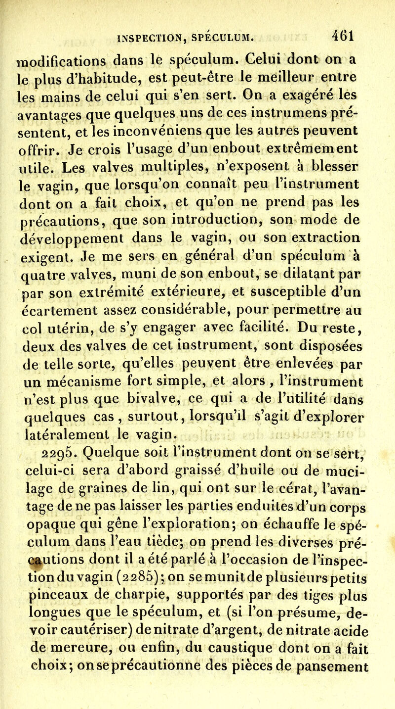 modifications dans lé spéculum. Celui dont on a le plus d'habitude, est peut-être le meilleur entre les mains de celui qui s'en sert. On a exagéré les avantages que quelques uns de ces instrumens pré- sentent, et les inconvéniens que les autres peuvent offrir. Je crois l'usage d'un enbout extrêmement utile. Les valves multiples, n'exposent à blesser le vagin, que lorsqu'on connaît peu l'instrument dont on a fait choix, et qu'on ne prend pas les précautions, que son introduction, son mode de développement dans le vagin, ou son extraction exigent. Je me sers en général d'un spéculum à quatre valves, muni de son enbout, se dilatant par par son extrémité extérieure, et susceptible d'un écartement assez considérable, pour permettre au col utérin, de s'y engager avec facilité. Du reste, deux des valves de cet instrument, sont disposées de telle sorte, qu'elles peuvent être enlevées par un mécanisme fort simple, et alors , l'instrument n'est plus que bivalve, ce qui a de l'utilité dans quelques cas , surtout, lorsqu'il s'agit d'explorer latéralement le vagin. 2296. Quelque soit l'instrument dont on se sert, celui-ci sera d'abord graissé d'huile ou de muci- lage de graines de lin, qui ont sur le cérat, l'avan- tage de ne pas laisser les parties enduites d'un corps opaque qui gêne l'exploration; on échauffe le spé- culum dans l'eau tiède; on prend les diverses pré- qjiutions dont il a été parlé à l'occasion de l'inspec- tion du vagin (2286) ; on se munit de plusieurs petits pinceaux de charpie, supportés par des tiges plus longues que le spéculum, et (si l'on présume, de- voir cautériser) de nitrate d'argent, de nitrate acide de mercure, ou enfin, du caustique dont on a fait choix; on se précautionne des pièces de pansement