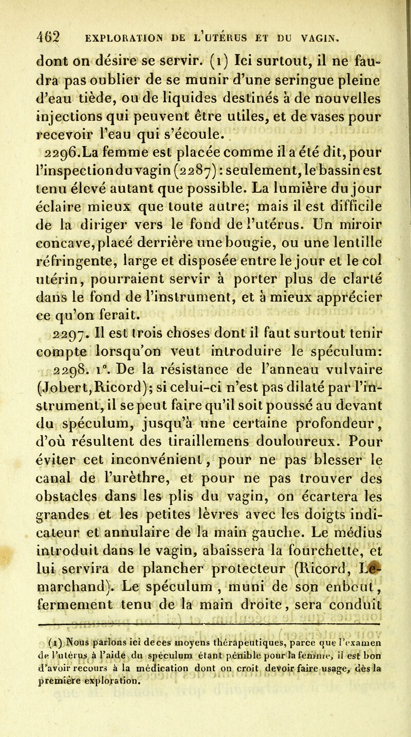 dont on désire se servir, (i) Ici surtout, il ne fau- dra pas oublier de se munir d'une seringue pleine d'eau tiède, ou de liquides destinés a de nouvelles injections qui peuvent être utiles, et de vases pour recevoir l'eau qui s'écoule. 2296.La femme est placée comme il a été dit, pour l'inspection du vagin (2287) : seulement, le bassin est tenu élevé autant que possible. La lumière du jour éclaire mieux que toute autre; mais il est difficile de la diriger vers le fond de l'utérus. Un miroir concave, placé derrière une bougie, ou une lentille réfringente, large et disposée entre le jour et le col utérin, pourraient servir à porter plus de clarté dans le fond de l'instrument, et à mieux apprécier ce qu'on ferait. 2297. Il est trois choses dont il faut surtout tenir compte lorsqu'on veut introduire le spéculum: 2298. l^ De la résistance de l'anneau vulvaire (JobertjRicord); si celui-ci n'est pas dilaté par l'in- strument, il se peut faire qu'il soit poussé au devant du spéculum, jusqu'à une certaine profondeur, d'où résultent des tiraillemens douloureux. Pour éviter cet inconvénient, pour ne pas blesser le canal de l'urèthre, et pour ne pas trouver des obstacles dans les plis du vagin, on écartera les grandes et les petites lèvres avec les doigts indi- cateur et annulaire de la main gauche. Le médius introduit dans le vagin, abaissera la fourchette, et lui servira de plancher protecteur (Ricord, LÊ^ marchand). Le spéculum , muni de son enbout, fermement tenu de la main droite, sera conduit (1) Nous parlons ici deces moyens thérâpeutiques, parce quel'f'xamen de l'utérus à l'aide du spéculum étant pénible pour la femme, il est bon d'^avoir recours à la médication dont on croit devoir faire usage, dès la première exploration.
