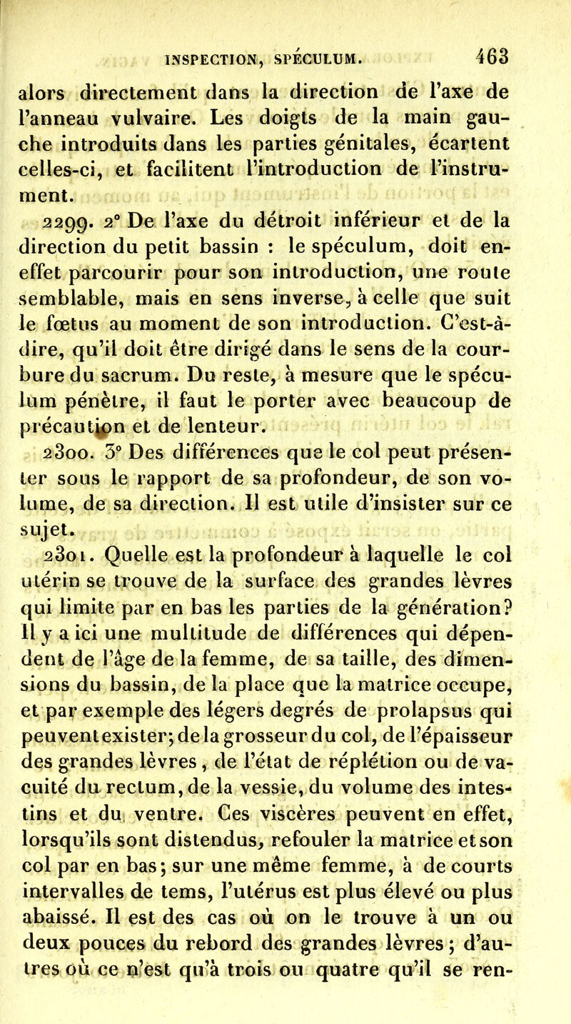alors directement dans la direction de Taxe de l'anneau vulvaire. Les doigts de la main gau- che introduits dans les parties génitales, écartent celles-ci, et facilitent l'introduction de l'instru- ment. 2299. ^° Vaxe du détroit inférieur et de la direction du petit bassin : le spéculum, doit en- effet parcourir pour son introduction, une roule semblable, mais en sens inverse^ à celle que suit le fœtus au moment de son introduction. C'est-à- dire, qu'il doit être dirigé dans le sens de la cour- bure du sacrum. Du reste, à mesure que le spécu- lum pénètre, il faut le porter avec beaucoup de précaut^n et de lenteur. 2800. 5° Des différences que le col peut présen- ter sous le rapport de sa profondeur, de son vo- lume, de sa direction. Il est utile d'insister sur ce sujet. 2801. Quelle est la profondeur à laquelle le col utérin se trouve de la surface des grandes lèvres qui limite par en bas les parties de la génération? Il y a ici une multitude de différences qui dépen- dent de l'âge de la femme, de sa taille, des dimen- sions du bassin, de la place que la matrice occupe, et par exemple des légers degrés de prolapsus qui peuventexister; de la grosseur du col, de l'épaisseur des grandes lèvres, de l'état de réplétion ou de va- cuité du rectum, de la vessie, du volume des intes- tins et du ventre. Ces viscères peuvent en effet, lorsqu'ils sont distendus, refouler la matrice et son col par en bas; sur une même femme, à de courts intervalles de tems, l'utérus est plus élevé ou plus abaissé. Il est des cas où on le trouve à un ou deux pouces du rebord des grandes lèvres ; d'au- tres où ce n'est qu'à trois ou quatre qu'il se ren-