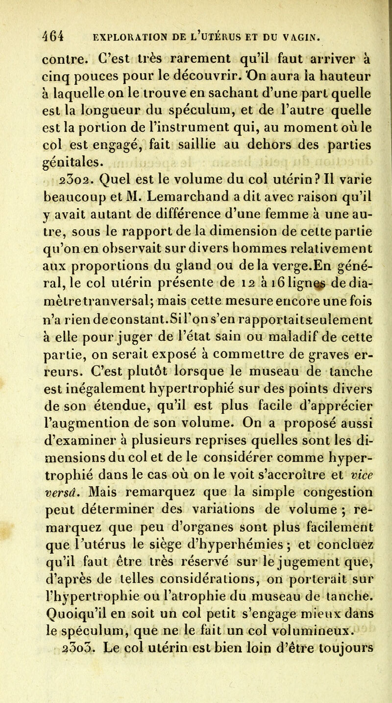 contre. C'est très rarement qu'il faut arriver à cinq pouces pour le découvrir. 'On aura la hauteur a laquelle on le trouve en sachant d'une part quelle est la longueur du spéculum, et de l'autre quelle est la portion de l'instrument qui, au moment où le col est engagé, fait saillie au dehors des parties génitales. 25o2. Quel est le volume du col utérin? Il varie beaucoup et M. Lemarchand a dit avec raison qu'il y avait autant de différence d'une femme à une au- tre, sous le rapport de la dimension de cette partie qu'on en observait sur divers hommes relativement aux proportions du gland ou de la verge.En géné- ral, le col utérin présente de 12 ài61ign^ de dia- mètre tranversal; mais cette mesure encore une fois n'a riendeconstant.Sirpns'enrapportaitseulement à elle pour juger de l'état sain ou maladif de cette partie, on serait exposé à commettre de graves er- reurs. C'est plutôt lorsque le museau de tanche est inégalement hypertrophié sur des points divers de son étendue, qu'il est plus facile d'apprécier l'augmention de son volume. On a proposé aussi d'examiner à plusieurs reprises quelles sont les di- mensions du col et de le considérer comme hyper- trophié dans le cas où on le voit s'accroître et vice versâ. Mais remarquez que la simple congestion peut déterminer des variations de volume ; re- marquez que peu d'organes sont plus facilement que l'utérus le siège d'hyperhémies ; et concluez qu'il faut être très réservé sur le jugement que, d'après de telles considérations, on porterait sur l'hypertrophie ou l'atrophie du museau de tanche. Quoiqu'il en soit un col petit s'engage mieux dans le spéculum, que ne le fait un col volumineux. 23o3. Le col utérin est bien loin d'être toujours