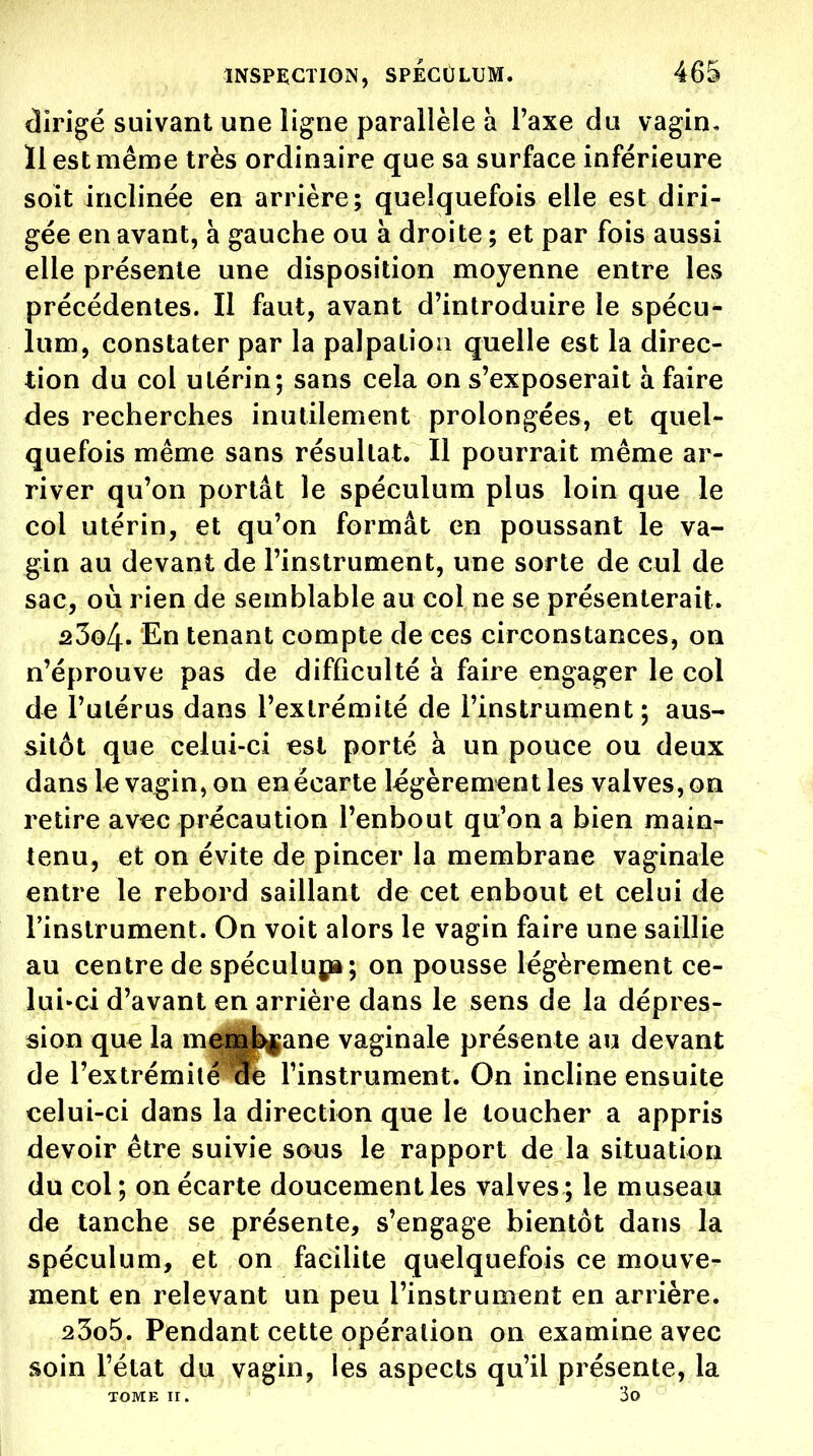 dirigé suivant une ligne parallèle à Taxe du vagin. 11 est même très ordinaire que sa surface inférieure soit inclinée en arrière; quelquefois elle est diri- gée en avant, à gauche ou à droite ; et par fois aussi elle présente une disposition moyenne entre les précédentes. Il faut, avant d'introduire le spécu- lum, constater par la palpatioii quelle est la direc- tion du col utérin; sans cela on s'exposerait à faire des recherches inutilement prolongées, et quel- quefois même sans résultat. Il pourrait même ar- river qu'on portât le spéculum plus loin que le col utérin, et qu'on formât en poussant le va- gin au devant de l'instrument, une sorte de cul de sac, où rien de semblable au col ne se présenterait. a3o4. En tenant compte de ces circonstances, on n'éprouve pas de difficulté à faire engager le col de l'utérus dans l'extrémité de l'instrument; aus- sitôt que celui-ci est porté à un pouce ou deux dans le vagin, on en écarte légèrement les valves, on retire avec précaution l'enbout qu'on a bien main- tenu, et on évite de pincer la membrane vaginale entre le rebord saillant de cet enbout et celui de l'instrument. On voit alors le vagin faire une saillie au centre de spéculuj;»; on pousse légèrement ce- lui-ci d'avant en arrière dans le sens de la dépres- sion que la membrane vaginale présente au devant de l'extrémité de l'instrument. On incline ensuite celui-ci dans la direction que le toucher a appris devoir être suivie sous le rapport de la situation du col; on écarte doucement les valves; le museau de tanche se présente, s'engage bientôt dans la spéculum, et on facilite quelquefois ce mouve- ment en relevant un peu l'instrument en arrière. 23o5. Pendant cette opération on examine avec soin l'état du vagin, les aspects qu'il présente, la TOME II. 3o