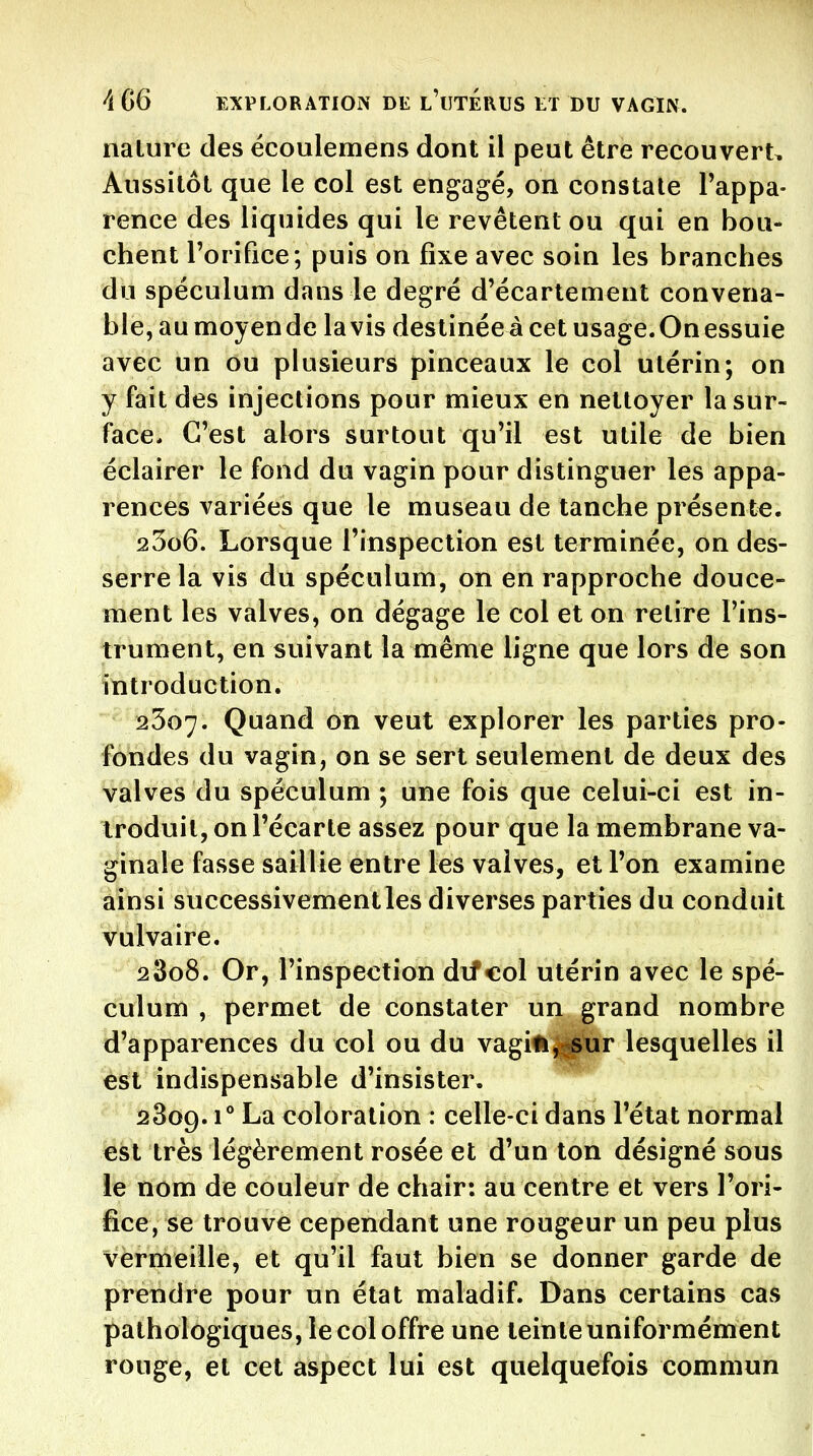 nature des ëcoulemens dont il peut être recouvert. Aussitôt que le col est engagé, on constate Tappa- rence des liquides qui le revêtent ou qui en bou- chent l'orifice; puis on fixe avec soin les branches du spéculum dans le degré d'écartement convena- ble, au moyen de lavis destinée à cet usage. On essuie avec un ou plusieurs pinceaux le col utérin; on y fait des injections pour mieux en nettoyer la sur- face* C'est alors surtout qu'il est utile de bien éclairer le fond du vagin pour distinguer les appa- rences variées que le museau de tanche présente. 2306. Lorsque rinspection est terminée, on des- serre la vis du spéculum, on en rapproche douce- ment les valves, on dégage le col et on retire l'ins- trument, en suivant la même ligne que lors de son introduction. 2307. Quand on veut explorer les parties pro- fondes du vagin, on se sert seulement de deux des valves du spéculum ; une fois que celui-ci est in- troduit, on l'écarté assez pour que la membrane va- ginale fasse saillie entre les valves, et l'on examine ainsi successivement les diverses parties du conduit vulvaire. 2 3o8. Or, l'inspection dif eol utérin avec le spé- culum , permet de constater un grand nombre d'apparences du col ou du vagili|jj^r lesquelles il est indispensable d'insister. 2809.1° La coloration : celle-ci dans l'état normal est très légèrement rosée et d'un ton désigné sous le nom de couleur de chair: au centre et vers l'ori- fice, se trouve cependant une rougeur un peu plus vermeille, et qu'il faut bien se donner garde de prendre pour un état maladif. Dans certains cas pathologiques, le col offre une teinte uniformément rouge, et cet aspect lui est quelquefois commun