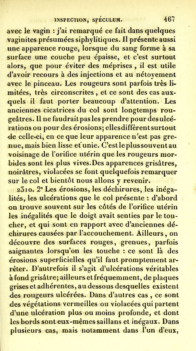 avec le vagin : j'ai remarqué ce fait dans quelques vaginites présumées siphylitiques. Il présente aussi une apparence rouge, lorsque du sang forme à sa surface une couche peu épaisse, et c'est surtout alors, que pour éviter des méprises , il est utile d'avoir recours à des injections et au nétoyement avec le pinceau. Les rougeurs sont parfois très li- mitées, très circonscrites , et ce sont des cas aux- quels il faut porter beaucoup d'attention. Les anciennes cicatrices du col sont longtemps rou- geâtres. Il ne faudrait pas les prendre pour des ulcé- rations ou pour des érosions; ellesdiffèrent surtout de celle-ci, en ce que leur apparence n^est pas gre- nue, mais bien lisse et unie. C'est le plus souvent au voisinage de l'orifice utérin que les rougeurs mor- bides sont les plus vives.Des apparences grisâtres, noirâtres, violacées se font quelquefois remarquer sur le col et bientôt nous allons y revenir. 2310. 2 Les érosions, les déchirures, les inéga- lités, les ulcérations que le col présente : d'abord on trouve souvent sur les côtés de l'orifice utérin les inégalités que le doigt avait senties par le tou- cher, et qui sont en rapport avec d'anciennes dé- chirures causées par Taccouchement. Ailleurs, on découvre des surfaces rouges, grenues, parfois saignantes lorsqu'on les touche : ce sont là des érosions superficielles qu'il faut promptement ar- rêter. D^autrefois il s'agit d'ulcérations véritables à fond grisâtre; ailleurs et fréquemment, de plaques grises et adhérentes, au dessous desquelles existent des rougeurs ulcérées. Dans d'autres cas , ce sont des végétations vermeilles ou violacées qui partent d'une ulcération plus ou moins profonde, et dont les bords sont eux-mêmes saillans et inégaux. Dans plusieurs cas, mais notamment dans l'un d'eux.