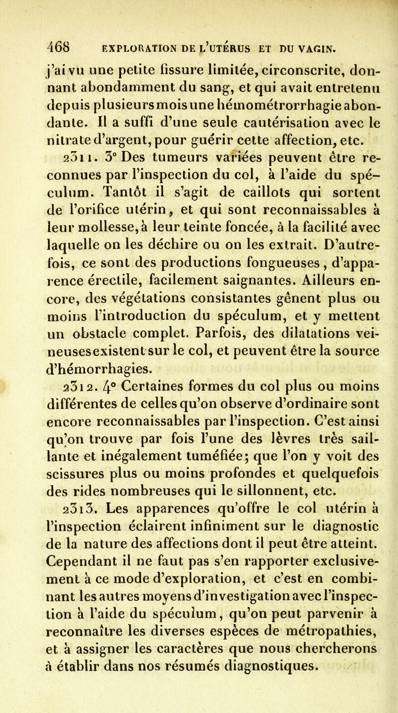 j'ai VU une petite fissure limitée, circonscrite, don- nant abondamment du sang, et qui avait entretenu depuis plusieurs mois une hémométrorrhagie abon- dante. Il a suffi d'une seule cautérisation avec le nitrate d'argent, pour guérir cette affection, etc. 2311. 3° Des tumeurs variées peuvent être re- connues par l'inspection du col, à l'aide du spé- culum. Tantôt il s'agit de caillots qui sortent de l'orifice utérin, et qui sont reconnaissables à leur mollesse, à leur teinte foncée, à la facilité avec laquelle on les déchire ou on les extrait. D'autre- fois, ce sont des productions fongueuses, d'appa- rence érectile, facilement saignantes. Ailleurs en- core, des végétations consistantes gênent plus ou moins l'introduction du spéculum, et y mettent un obstacle complet. Parfois, des dilatations vei- neusesexistent sur le col, et peuvent être la source d'hémorrhagies. 2312. 4** Certaines formes du col plus ou moins différentes de celles qu'on observe d'ordinaire sont encore reconnaissables par l'inspection. C'est ainsi qu'on trouve par fois l'une des lèvres très sail- lante et inégalement tuméfiée; que l'on y voit des scissures plus ou moins profondes et quelquefois des rides nombreuses qui le sillonnent, etc. 2313. Les apparences qu'offre le col utérin à l'inspection éclairent infiniment sur le diagnostic de la nature des affections dont il peut être atteint. Cependant il ne faut pas s'en rapporter exclusive- ment à ce mode d'exploration, et c'est en combi- nant les autres moyens d'investigation avec l'inspec- tion a l'aide du spéculum, qu'on peut parvenir à reconnaître les diverses espèces de métropathies, et à assigner les caractères que nous chercherons à établir dans nos résumés diagnostiques.