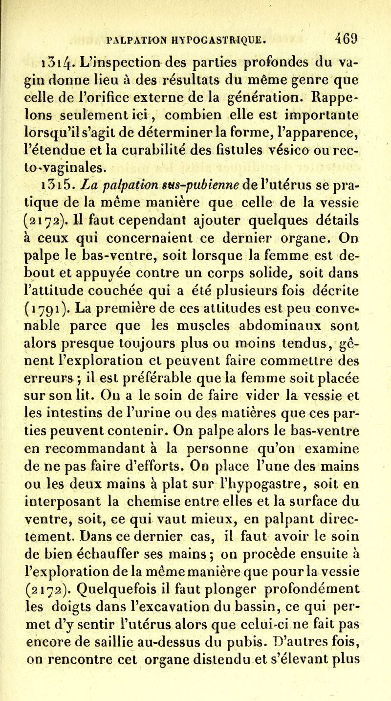 1314. L'inspection des parties profondes du va- gin donne lieu à des résultats du même genre que celle de Torifice externe de la génération. Rappe- lons seulement ici, combien elle est importante lorsqu'il s'agit de déterminer la forme, l'apparence, l'étendue et la curabilité des fistules vésico^ ou rec- to-vaginales. 1315. La palpatlon sus-pubienneàeVniéYus se pra- tique de la même manière que celle de la vessie (2172). Il faut cependant ajouter quelques détails à ceux qui concernaient ce dernier organe. On palpe le bas-ventre, soit lorsque la femme est de- bout et appuyée contre un corps solide, soit dans Tattitude couchée qui a été plusieurs fois décrite (1791). La première de ces attitudes est peu conve- nable parce que les muscles abdominaux sont alors presque toujours plus ou moins tendus, gê- nent l'exploration et peuvent faire commettre des erreurs ; il est préférable que la femme soit placée sur son lit. On a le soin de faire vider la vessie et les intestins de l'urine ou des matières que ces par- ties peuvent contenir. On palpe alors le bas-ventre en recommandant à la personne qu'on examine de ne pas faire d'efforts. Go place l'une des mains ou les deux mains à plat sur l'hypogastre, soit en interposant la chemise entre elles et la surface du ventre, soit, ce qui vaut mieux, en palpant direc- tement. Dans ce dernier cas, il faut avoir le soin de bien échauffer ses mains ; on procède ensuite à l'exploration de la même manière que pour la vessie (2172). Quelquefois il faut plonger profondément les doigts dans l'excavation du bassin, ce qui per- met d'y sentir l'utérus alors que celui-ci ne fait pas encore de saillie au-dessus du pubis. D'autres fois, on rencontre cet organe distendu et s'élevant plus