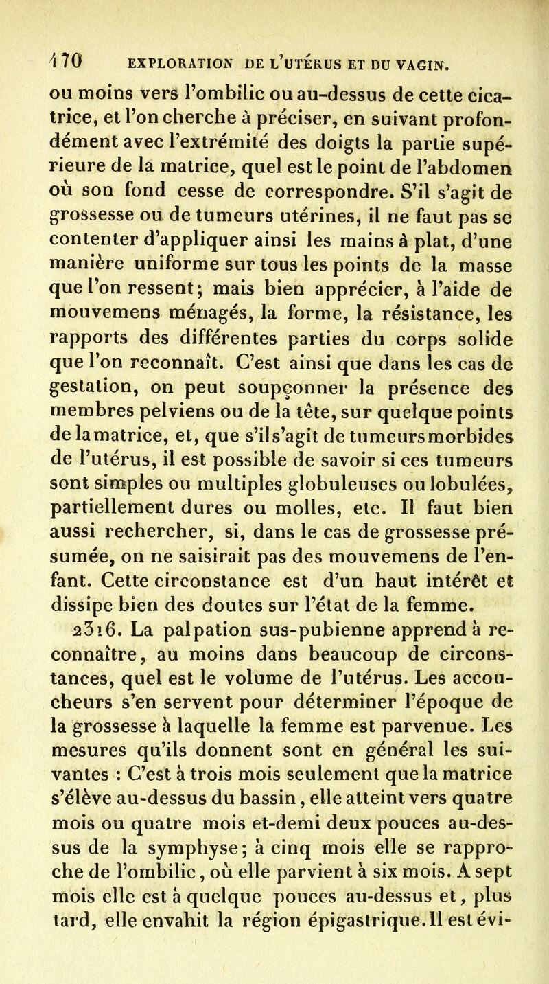 OU moins vers l'ombilic ou au-dessus de cette cica- trice, et Ton cherche à préciser, en suivant profon- dément avec l'extrémité des doigts la partie supé- rieure de la matrice, quel est le point de l'abdomen où son fond cesse de correspondre. S'il s'agit de grossesse ou de tumeurs utérines, il ne faut pas se contenter d'appliquer ainsi les mains à plat, d'une manière uniforme sur tous les points de la masse que l'on ressent; mais bien apprécier, à l'aide de mouvemens ménagés, la forme, la résistance, les rapports des différentes parties du corps solide que l'on reconnaît. C'est ainsi que dans les cas de gestation, on peut soupçonner la présence des membres pelviens ou de la tête, sur quelque points delamatrice, et, que s'il s'agit de tumeurs morbides de l'utérus, il est possible de savoir si ces tumeurs sont simples ou multiples globuleuses ou lobulées, partiellement dures ou molles, etc. Il faut bien aussi rechercher, si, dans le cas de grossesse pré- sumée, on ne saisirait pas des mouvemens de l'en- fant. Cette circonstance est d'un haut intérêt et dissipe bien des doutes sur l'état de la femme. 23i6. La palpation sus-pubienne apprend à re- connaître, au moins dans beaucoup de circons- tances, quel est le volume de l'utérus. Les accou- cheurs s'en servent pour déterminer l'époque de la grossesse à laquelle la femme est parvenue. Les mesures qu'ils donnent sont en général les sui- vantes : C'est à trois mois seulement que la matrice s'élève au-dessus du bassin, elle atteint vers quatre mois ou quatre mois et-demi deux pouces au-des- sus de la symphyse ; à cinq mois elle se rappro- che de l'ombilic, où elle parvient à six mois. A sept mois elle est a quelque pouces au-dessus et, plus lai d, elle envahit la région épigaslrique.ll eslévi-