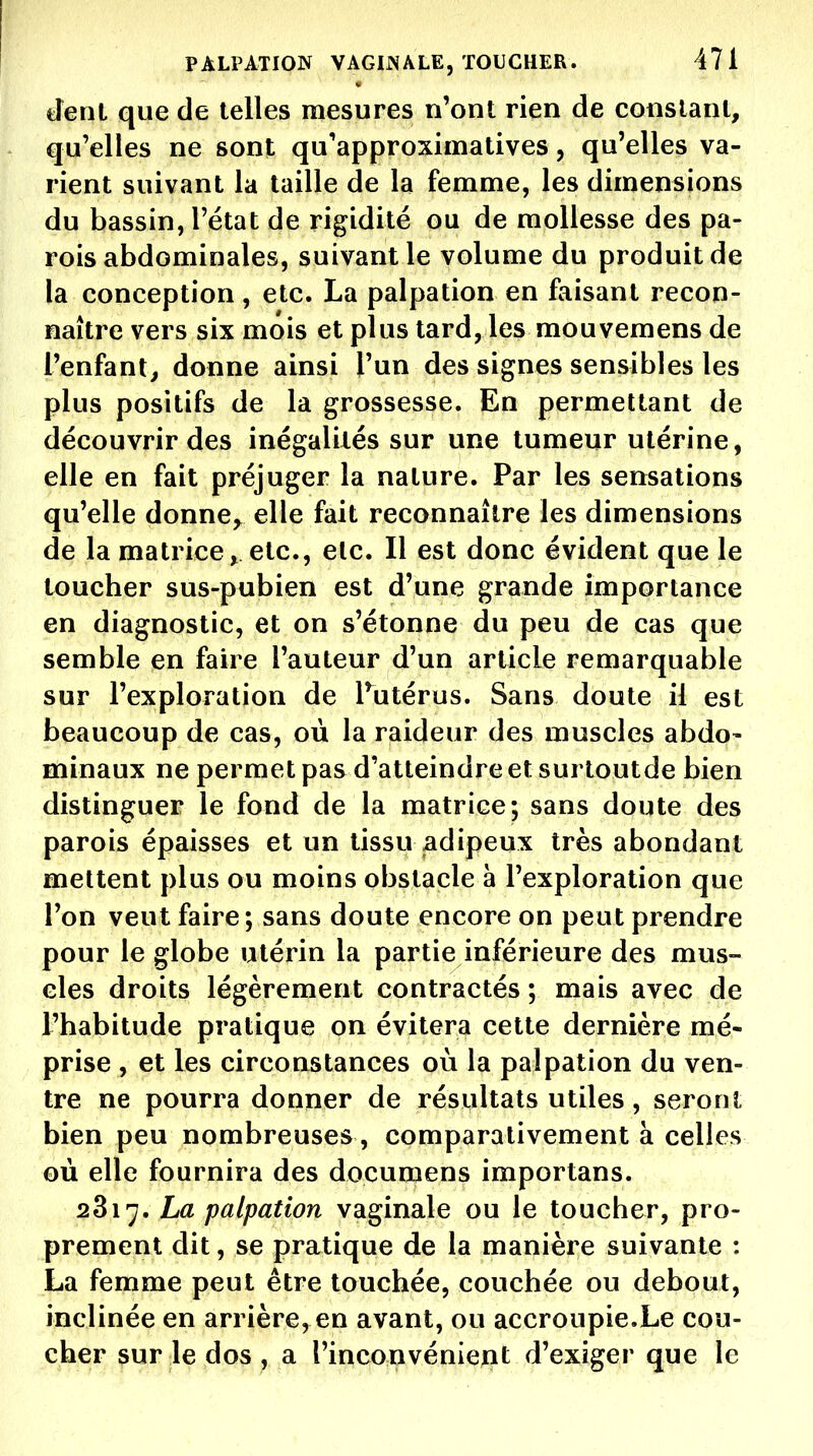 tîenl que de telles mesures n'ont rien de constant, qu'elles ne sont qu'approximatives, qu'elles va- rient suivant la taille de la femme, les dimensions du bassin, l'état de rigidité ou de mollesse des pa- rois abdominales, suivant le volume du produit de la conception, etc. La palpation en faisant recon- naître vers six mois et plus tard, les mouvemens de l'enfant, donne ainsi l'un des signes sensibles les plus positifs de la grossesse. En permettant de découvrir des inégalités sur une tumeur utérine, elle en fait préjuger la nature. Par les sensations qu'elle donne^ elle fait reconnaître les dimensions de la matrice^ etc., etc. Il est donc évident que le loucher sus-pubien est d'une grande importance en diagnostic, et on s'étonne du peu de cas que semble en faire l'auteur d'un article remarquable sur l'exploration de Tutérus. Sans doute il est beaucoup de cas, où la raideur des muscles abdo- minaux ne permet pas d'atteindre et surtoutde bien distinguer le fond de la matrice; sans doute des parois épaisses et un tissu adipeux très abondant mettent plus ou moins obstacle à l'exploration que l'on veut faire; sans doute encore on peut prendre pour le globe utérin la partie inférieure des mus- cles droits légèrement contractés ; mais avec de l'habitude pratique on évitera cette dernière mé- prise , et les circonstances où la palpation du ven- tre ne pourra donner de résultats utiles, seront bien peu nombreuses, comparativement à celles où elle fournira des documens importans. 2817. La palpation vaginale ou le toucher, pro- prement dit, se pratique de la manière suivante : La femme peut être touchée, couchée ou debout, inclinée en arrière, en avant, ou accroupie.Le cou- cher sur le do3 ; a ripconvéniejijt d'exiger que le