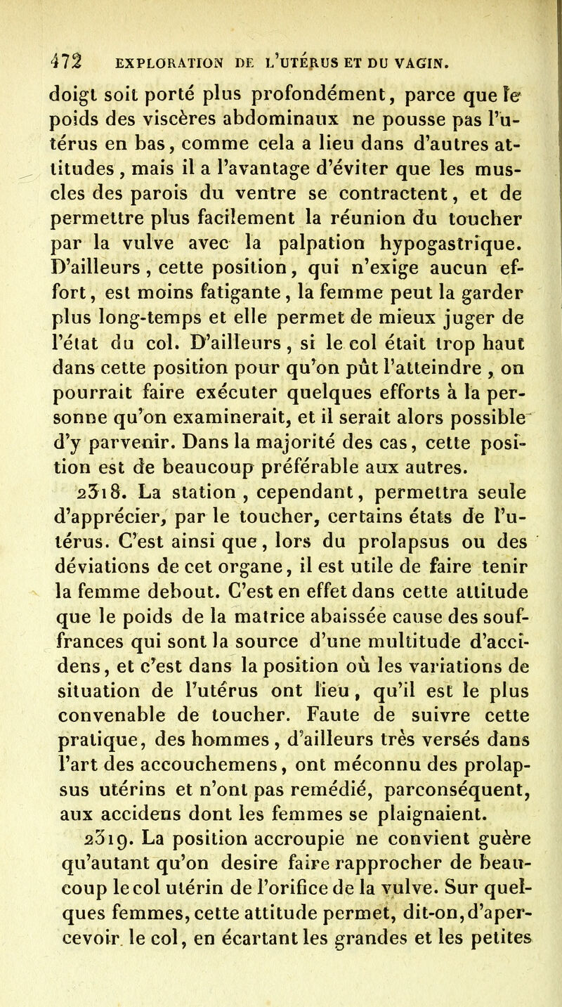 doigl soit porté plus profondément, parce que îe poids des viscères abdominaux ne pousse pas l'u- térus en bas, comme cela a lieu dans d'autres at- titudes , mais il a l'avantage d'éviter que les mus- cles des parois du ventre se contractent, et de permettre plus facilement la réunion du toucher par la vulve avec la palpation hypogastrique. D'ailleurs , cette position, qui n'exige aucun ef- fort , est moins fatigante, la femme peut la garder plus long-temps et elle permet de mieux juger de l'état du col. D'ailleurs 5 si le col était trop haut dans cette position pour qu^on pùt l'atteindre , on pourrait faire exécuter quelques efforts à la per- sonne qu'on examinerait, et il serait alors possible d'y parvenir. Dans la majorité des cas, cette posi- tion est de beaucoup préférable aux autres. 25i8. La station, cependant, permettra seule d'apprécier, par le toucher, certains états de l'u- térus. C'est ainsi que, lors du prolapsus ou des déviations de cet organe, il est utile de faire tenir la femme debout. C'est en effet dans cette altitude que le poids de la matrice abaissée cause des souf- frances qui sont la source d'une multitude d'accî- dens, et c^est dans la position où les variations de situation de l'utérus ont lieu, qu'il est le plus convenable de toucher. Faute de suivre cette pratique, des hommes , d'ailleurs très versés dans l'art des accouchemens, ont méconnu des prolap- sus utérins et n'ont pas remédié, parconséquent, aux accidens dont les femmes se plaignaient. 2319. La position accroupie ne convient guère qu'autant qu'on désire faire rapprocher de beau- coup le col utérin de l'orifice de la vulve. Sur quel- ques femmes, cette attitude permet, dit-on,d'aper- cevoir, le col, en écartant les grandes et les petites