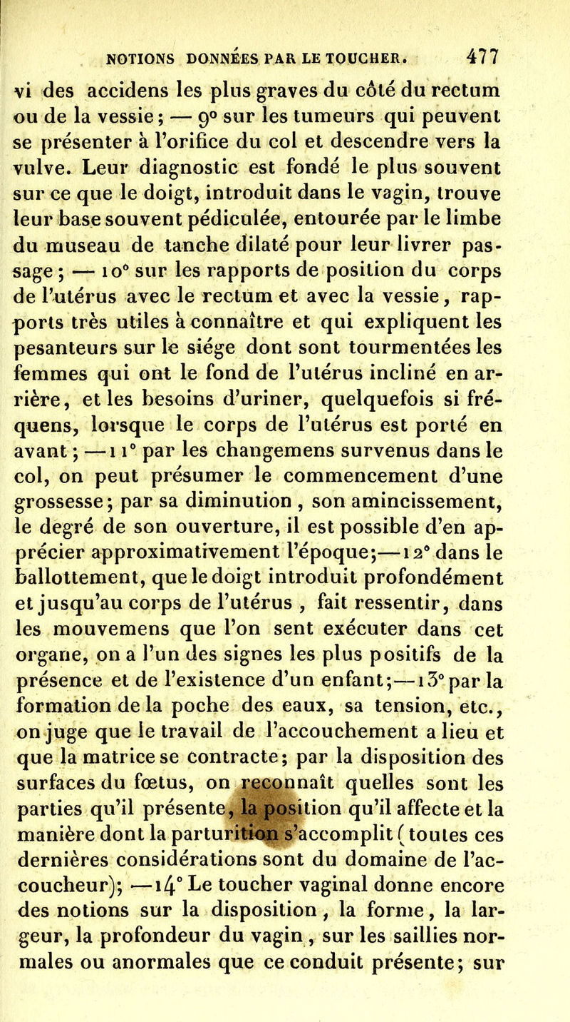 vi des accidens les plus graves du côté du rectum ou de la vessie ; — 90 sur les tumeurs qui peuvent se présenter à l'orifice du col et descendre vers la vulve. Leur diagnostic est fondé le plus souvent sur ce que le doigt, introduit dans le vagin, trouve leur base souvent pédiculée, entourée par le limbe du museau de tanche dilaté pour leur livrer pas- sage ; — lo** sur les rapports de position du corps de r^itérus avec le rectum et avec la vessie, rap- ports très utiles à connaître et qui expliquent les pesanteurs sur le siège dont sont tourmentées les femmes qui ont le fond de l'utérus incliné en ar- rière, et les besoins d'uriner, quelquefois si fré- quens, lorsque le corps de l'utérus est porté en avant ; —11° par les changemens survenus dans le col, on peut présumer le commencement d'une grossesse; par sa diminution , son amincissement, le degré de son ouverture, il est possible d'en ap- précier approximativement l'époque;—12* dans le ballottement, que le doigt introduit profondément et jusqu'au corps de l'utérus , fait ressentir, dans les mouvemens que l'on sent exécuter dans cet organe, on a l'un des signes les plus positifs de la présence et de l'existence d'un enfant;—15** par la formation de la poche des eaux, sa tension, etc., on juge que le travail de l'accouchement a lieu et que la matrice se contracte; par la disposition des surfaces du fœtus, on reconnaît quelles sont les parties qu'il présente, la position qu'il affecte et la manière dont la parturiticip s'accompUt ( toutes ces dernières considérations sont du domaine de l'ac- coucheur); —14° Le toucher vaginal donne encore des notions sur la disposition, la forme, la lar- geur, la profondeur du vagin , sur les saillies nor- males ou anormales que ce conduit présente; sur