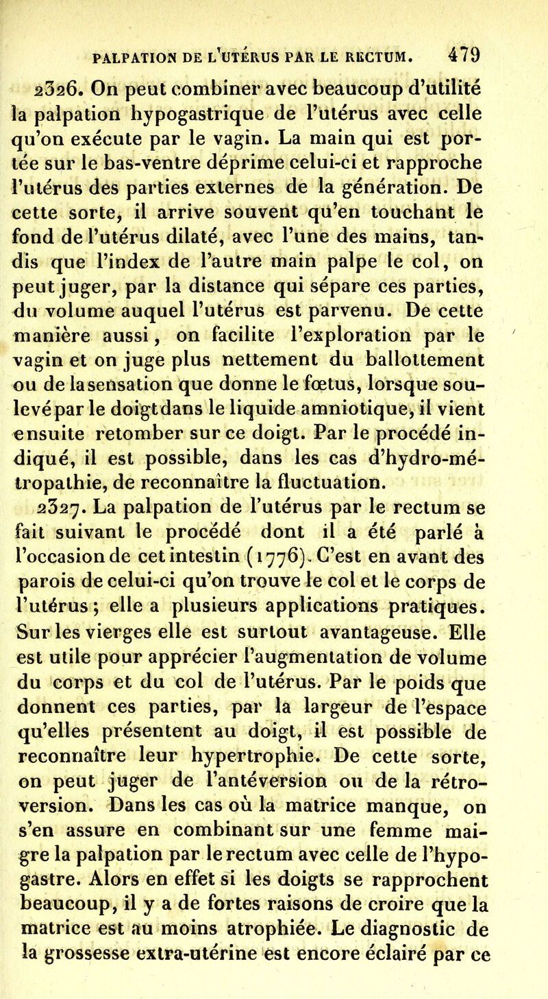 2326. On peut combiner avec beaucoup d'utilité la palpation hypogastrique de l'utérus avec celle qu'on exécute par le vagin. La main qui est por- tée sur le bas-ventre déprime celui-ci et rapproche l'utérus des parties externes de la génération. De cette sorte, il arrive souvent qiï'en touchant le fond de l'utérus dilaté, avec l'une des mains, tan- dis que l'index de l'autre main palpe le col, on peut juger, par la distance qui sépare ces parties, du volume auquel l'utérus est parvenu. De cette manière aussi, on facilite l'exploration par le vagin et on juge plus nettement du ballottement ou de la sensation que donne le fœtus, lorsque sou- levé par le doigtdans le liquide amniotique, il vient ensuite retomber sur ce doigt. Par le procédé in- diqué, il est possible, dans les cas d'hydro-mé- tropathie, de reconnaître la fluctuation. 2327. La palpation de l'utérus par le rectum se fait suivant le procédé dont il a été parlé à l'occasion de cet intestin ( 1776), C'est en avant des parois de celui-ci qu'on trouve le col et le corps de l'utérus; elle a plusieurs applications pratiques. Sur les vierges elle est surtout avantageuse. Elle est utile pour apprécier l'augmentation de volume du corps et du col de l'utérus. Par le poids que donnent ces parties, par la largeur de l'espace qu'elles présentent au doigt, il est possible de reconnaître leur hypertrophie. De cette sorte, on peut juger de l'antéversion ou de la rétro- version. Dans les cas où la matrice manque, on s'en assure en combinant sur une femme mai- gre la palpation par le rectum avec celle de l'hypo- gastre. Alors en effet si les doigts se rapprochent beaucoup, il y a de fortes raisons de croire que la matrice est au moins atrophiée. Le diagnostic de la grossesse extra-utérine est encore éclairé par ce