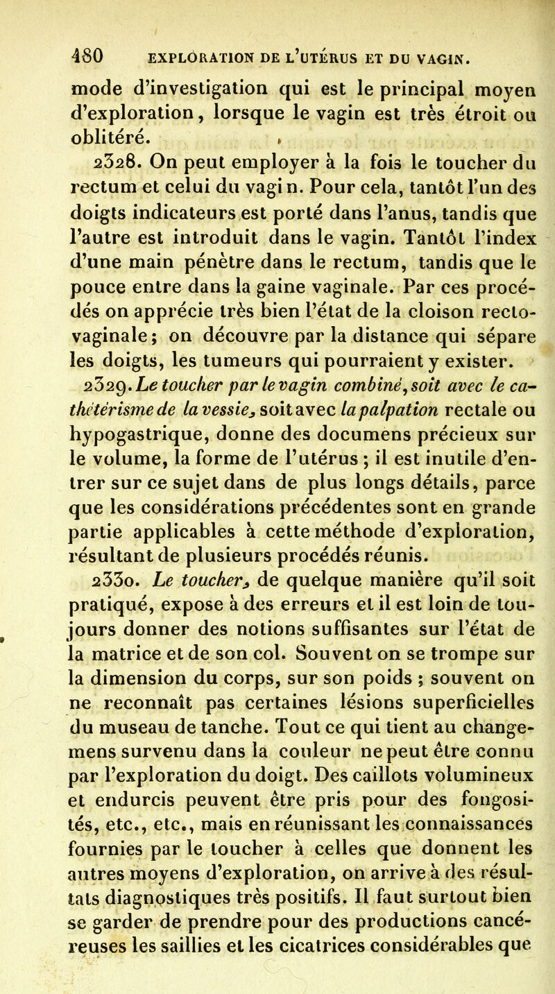 mode d'investigation qui est le principal moyen d'exploration, lorsque le vagin est très étroit ou oblitéré. 2328. On peut employer à la fois le toucher du rectum et celui du vagi n. Pour cela, tantôt Fun des doigts indicateurs est porté dans l'anus, tandis que l'autre est introduit dans le vagin. Tantôt l'index d'une main pénètre dans le rectum, tandis que le pouce entre dans la gaine vaginale. Par ces procé- dés on apprécie très bien l'état de la cloison recto- vaginale; on découvre par la distance qui sépare les doigts, les tumeurs qui pourraient y exister. 252g, Le toucher par le vagin combiné^ soit avec le ca- thétérisme de la vessie^ soit avec lapalpation rectale ou hypogastrique, donne des documens précieux sur le volume, la forme de l'utérus ; il est inutile d'en- trer sur ce sujet dans de plus longs détails, parce que les considérations précédentes sont en grande partie applicables à cette méthode d'exploration, résultant de plusieurs procédés réunis. 233o. Le toucher^ de quelque manière qu'il soit pratiqué, expose à des erreurs et il est loin de tou- jours donner des notions suffisantes sur l'état de la matrice et de son col. Souvent on se trompe sur la dimension du corps, sur son poids ; souvent on ne reconnaît pas certaines lésions superficielles du museau de tanche. Tout ce qui tient au change- mens survenu dans la couleur ne peut être connu par l'exploration du doigt. Des caillots volumineux et endurcis peuvent être pris pour des fongosi- tés, etc., etc., mais en réunissant les connaissances fournies parle loucher à celles que donnent les autres moyens d'exploration, on arrive à des résul- tats diagnostiques très positifs. Il faut surtout bien se garder de prendre pour des productions cancé- reuses les saillies et les cicatrices considérables que