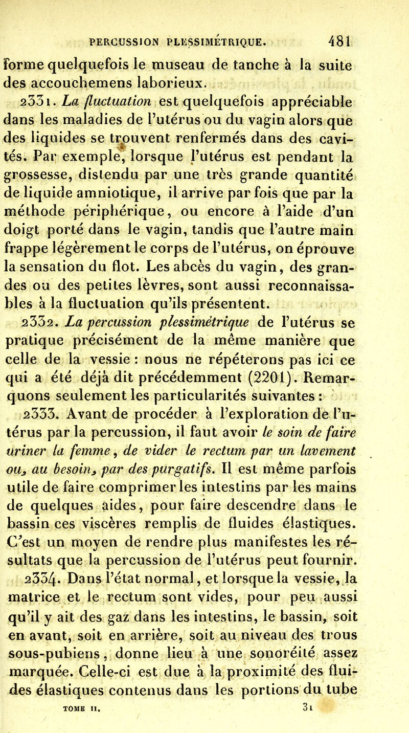 Forme quelquefois le museau de tanche à la suite des accouchemens laborieux. 2551. La fluctuation est quelquefois appréciable dans les maladies de l'utérus ou du vagin alors que des liquides se trouvent renfermés dans des cavi- tés. Par exemple, lorsque l'utérus est pendant la grossesse, distendu par une très grande quantité de liquide amniotique, il arrive par fois que par la méthode périphérique, ou encore à l'aide d'un doigt porté dans le vagin, tandis que l'autre main frappe légèrement le corps de l'utérus, on éprouve la sensation du flot. Les abcès du vagin, des gran- des ou des petites lèvres, sont aussi reconnaissa- bles à la fluctuation qu'ils présentent. 2332. La percussion plessimètrique de l'utérus se pratique précisément de la même manière que celle de la vessie : nous ne répéterons pas ici ce qui a été déjà dit précédemment (2201). Remar- quons seulement les particularités suivantes : 2333. Avant de procéder à l'exploration de l'u- térus par la percussion, il faut avoir le soin de faire uriner la femme, de vider le rectum par un lavement oUj au besoinj par des purgatifs. Il est même parfois utile de faire comprimeras intestins par les mains de quelques aides, pour faire descendre dans le bassin ces viscères remplis de fluides élastiques. C^est un moyen de rendre plus manifestes les ré- sultats que la percussion de l'utérus peut fournir. 2334. Dans l'état normal, et lorsque la vessie, la matrice et le rectum sont vides, pour peu aussi qu'il y ait des gaz dans les intestins, le bassin, soit en avant, soit en arrière, soit au niveau des trous sous-pubiens, donne lieu à une sonoréilé assez marquée. Celle-ci est due à la proximité des flui- des élastiques contenus dans les portions du tube TOME II. 3l