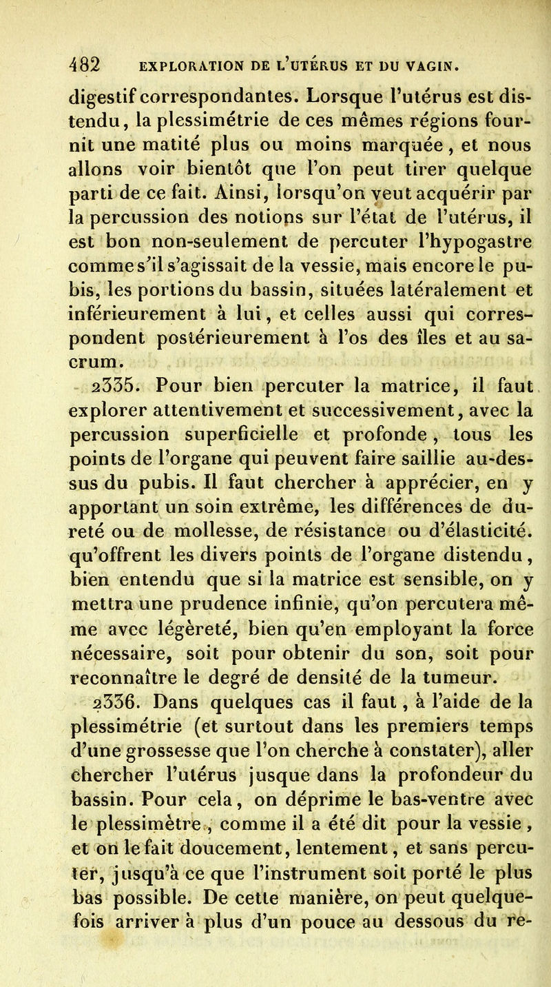 digestif correspondantes. Lorsque l'utérus est dis- tendu, la plessimétrie de ces mêmes régions four- nit une matité plus ou moins marquée, et nous allons voir bientôt que l'on peut tirer quelque parti de ce fait. Ainsi, lorsqu'on veut acquérir par la percussion des notiops sur l'état de l'utérus, il est bon non-seulement de percuter l'hypogastre comme s'il s'agissait de la vessie, mais encore le pu- bis, les portions du bassin, situées latéralement et inférieurement à lui, et celles aussi qui corres- pondent postérieurement à l'os des îles et au sa- crum. 2335. Pour bien percuter la matrice, il faut explorer attentivement et successivement, avec la percussion superficielle et profonde, tous les points de l'organe qui peuvent faire saillie au-des- sus du pubis. Il faut chercher à apprécier, en y apportant un soin extrême, les différences de du- reté ou de mollesse, de résistance ou d'élasticité, qu'offrent les divers points de l'organe distendu, bien entendu que si la matrice est sensible, on y mettra une prudence infinie, qu'on percutera mê- me avec légèreté, bien qu'en employant la force nécessaire, soit pour obtenir du son, soit pour reconnaître le degré de densité de la tumeur. 2336. Dans quelques cas il faut, à l'aide de la plessimétrie (et surtout dans les premiers temps d'une grossesse que l'on cherche h constater), aller chercher l'utérus jusque dans la profondeur du bassin. Pour cela, on déprime le bas-ventre avec le plessimètre , comme il a été dit pour la vessie , et on le fait doucement, lentement, et sans percu- ter, jusqu'à ce que l'instrument soit porté le plus bas possible. De cette manière, on peut quelque- fois arriver à plus d'un pouce au dessous du re-
