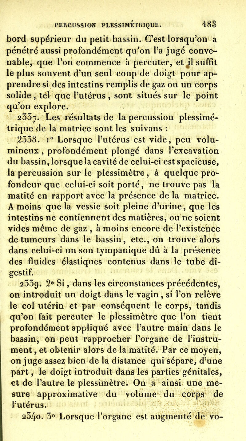 bord supérieur du petit bassin. C'est lorsqu'on a pénétré aussi profondément qu^on l'a jugé conve- nable, que l'on commence a percuter, et Jl suffît le plus souvent d'un seul coup de doigt pour ap- prendre si de3 intestins remplis de gaz ou un corps solide, tél que l'utérus, sont situés sur le point qu'on explore. 2357. Les résultats de la percussion plessimé- trique de la matrice sont les suivans : 2338. 1° Lorsque l'utérus est vide, peu volu- mineux , profondément plongé dans l'excavation du bassin, lorsque la cavité de celui-ci est spacieuse, la percussion sur le plessimètre, à quelque pro- fondeur que celui-ci soit porté, ne trouve pas la matité en rapport avec la présence de la matrice. A moins que la vessie soit pleine d'urine, que les intestins ne contiennent des matières, ou ne soient vides même de gaz , à moins encore de l'existence de tumeurs dans le bassin, etc., on trouve alors dans celui-ci un son tympanique dû à la présence des fluides élastiques contenus dans le tube di- gestif. 2339. 2® Si, dans les circonstances précédentes, on introduit un doigt dans le vagin, si l'on relève le col utérin et par conséquent le corps, tandis qu'on fait percuter le plessimètre que l'on tient profondément appliqué avec l'autre main dans le bassin, on peut rapprocher l'organe de l'instru- ment , et obtenir alors de la matité. Par ce moyen, on juge assez bien de la distance qui sépare, d'une part, le doigt introduit dans les parties génitales, et de l'autre le plessimètre. On a ainsi une me- sure approximative du volume du corps de l'utérus. 2340. 30 Lorsque l'organe est augmenté de vo-