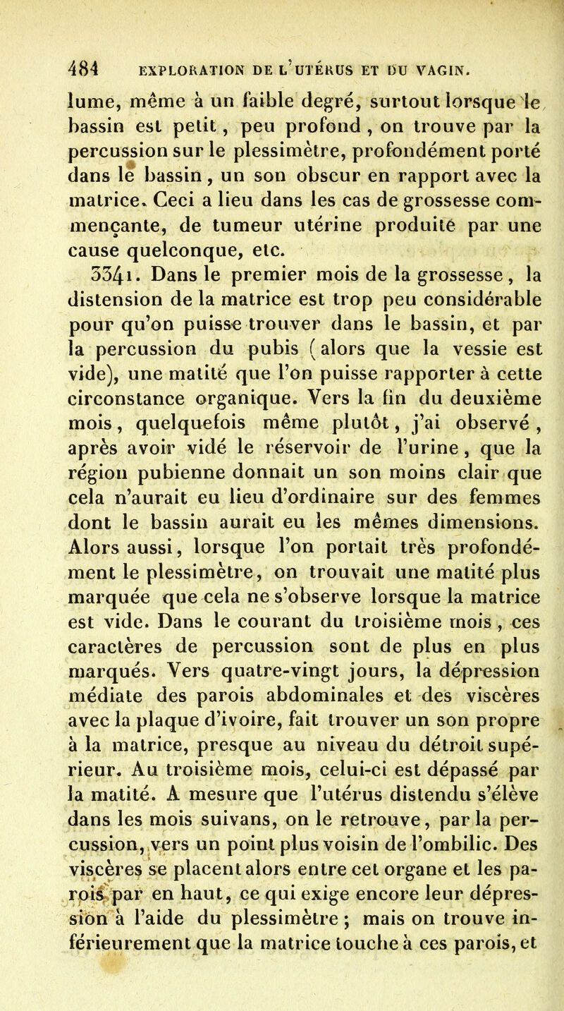 lume, même à un faible degré, surtout lorsque le bassin est petit, peu profond , on trouve par la percussion sur le plessimètre, profondément porté dans le bassin, un son obscur en rapport avec la matrice. Ceci a lieu dans les cas de grossesse com- mençante, de tumeur utérine produite par une cause quelconque, etc. 3341. Dans le premier mois de la grossesse, la distension de la matrice est trop peu considérable pour qu'on puisse trouver dans le bassin, et par la percussion du pubis (alors que la vessie est vide), une matité que l'on puisse rapporter à cette circonstance organique. Vers la fin du deuxième mois, quelquefois même plutôt, j'ai observé , après avoir vidé le réservoir de l'urine, que la région pubienne donnait un son moins clair que cela n'aurait eu lieu d'ordinaire sur des femmes dont le bassin aurait eu les mêmes dimensions. Alors aussi, lorsque l'on portait très profondé- ment le plessimètre, on trouvait une matité plus marquée que cela ne s'observe lorsque la matrice est vide. Dans le courant du troisième mois , ces caractères de percussion sont de plus en plus marqués. Vers quatre-vingt jours, la dépression médiate des parois abdominales et des viscères avec la plaque d'ivoire, fait trouver un son propre à la matrice, presque au niveau du détroit supé- rieur. Au troisième mois, celui-ci est dépassé par la matité. A mesure que l'utérus distendu s'élève dans les mois suivans, on le retrouve, parla per- cussion, vers un point plus voisin de l'ombilic. Des viscères se placent alors entre cet organe et les pa- rpii par en haut, ce qui exige encore leur dépres- sion à l'aide du plessimètre ; mais on trouve in- férieurement que la matrice touche à ces parois, et