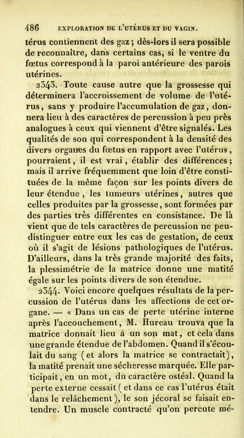 térus contiennent des gaz ; dès-lors il sera possible de reconnaître, dans certains cas, si le ventre du fœtus correspond à la paroi antérieure des parois utérines. 2343. Toute cause autre que la grossesse qui déterminera Taccroissement de volume de Tuté- rus, sans y produire l'accumulation de gaz, don- nera lieu à des caractères de percussion à peu près analogues à ceux qui viennent d'être signalés. Les qualités de son qui correspondent à la densité des divers organes du fœtus en rapport avec l'utérus, pourraient, il est vrai, établir des différences ; mais il arrive fréquemment que loin d'être consti- tuées de la même façon sur les points divers de leur étendue , les tumeurs utérines, autres que celles produites par la grossesse, sont formées par des parties très différentes en consistance. De là vient que de tels caractères de percussion ne peu- distinguer entre eux les cas de gestation, de ceux où il s'agit de lésions pathologiques de l'utérus. D'ailleurs, dans la très grande majorité des faits, la plessimétrie de la matrice donne une matité égale sur les points divers de son étendue. 2344» Voici encore quelques résultats de la per- cussion de l'utérus dans les affections de cet or- gane. — « Dans un cas de perte utérine interne après l'accouchement, M. Bureau trouva que la matrice donnait lieu à un son mat, et cela dans une grande étendue de l'abdomen. Quand il s'écou- lait du sang (et alors la matrice se contractait), la matité prenait une sécheresse marquée. Elle par- ticipait, en un mot, du caractère ostéal. Quand la perte externe cessait ( et dans ce cas Tutérus était dans le relâchement), le son jécoral se faisait en- tendre. Un muscle contracté qu'on percute mé-
