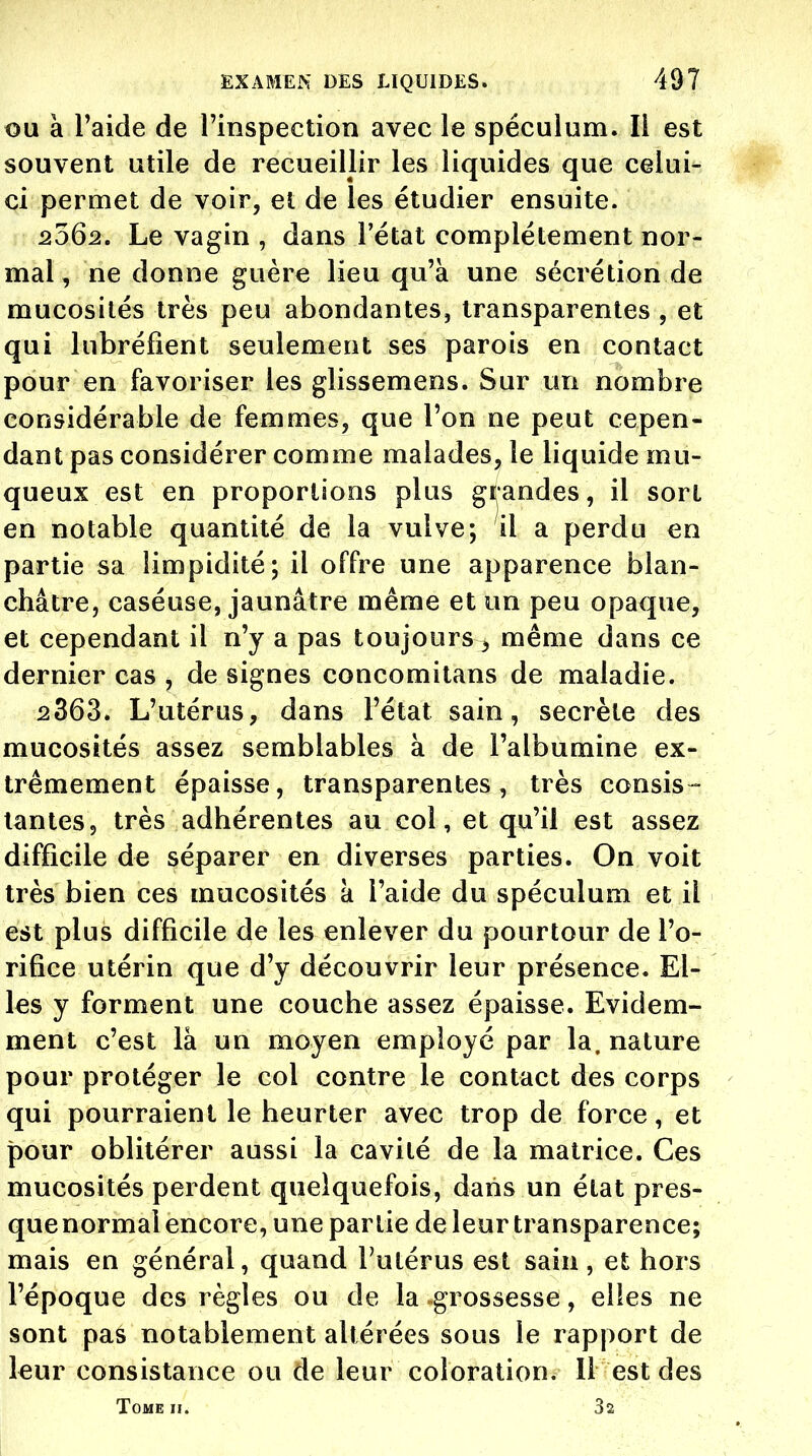 OU à Taide de l'inspection avec le spéculum. Il est souvent utile de recueillir les liquides que celui- ci permet de voir, et de les étudier ensuite. 2562. Le vagin , dans l'état complètement nor- mal, ne donne guère lieu qu'à une sécrétion de mucosités très peu abondantes, transparentes , et qui lubréfient seulement ses parois en contact pour en favoriser les glissemens. Sur un nombre considérable de femmes, que l'on ne peut cepen- dant pas considérer comme malades, le liquide mu- queux est en proportions plus grandes, il sort en notable quantité de la vulve; il a perdu en partie sa limpidité; il offre une apparence blan- châtre, caséuse, jaunâtre même et un peu opaque, et cependant il n'y a pas toujours ^ même dans ce dernier cas , de signes concomitans de maladie. 2363. L'utérus, dans l'état sain, secrète des mucosités assez semblables à de l'albumine ex- trêmement épaisse, transparentes, très consis- tantes, très adhérentes au col, et qu'il est assez difficile de séparer en diverses parties. On voit très bien ces mucosités a l'aide du spéculum et il est plus difficile de les enlever du pourtour de l'o- rifice utérin que d'y découvrir leur présence. El- les y forment une couche assez épaisse. Evidem- ment c'est là un moyen employé par la. nature pour protéger le col contre le contact des corps qui pourraient le heurter avec trop de force, et pour oblitérer aussi la cavité de la matrice. Ces mucosités perdent quelquefois, dans un état pres- quenormal encore, une partie de leur transparence; mais en général, quand l'utérus est sain, et hors l'époque des règles ou de la grossesse, elles ne sont pas notablement altérées sous le rapport de leur consistance ou de leur coloration. 11 est des Tome h. 32