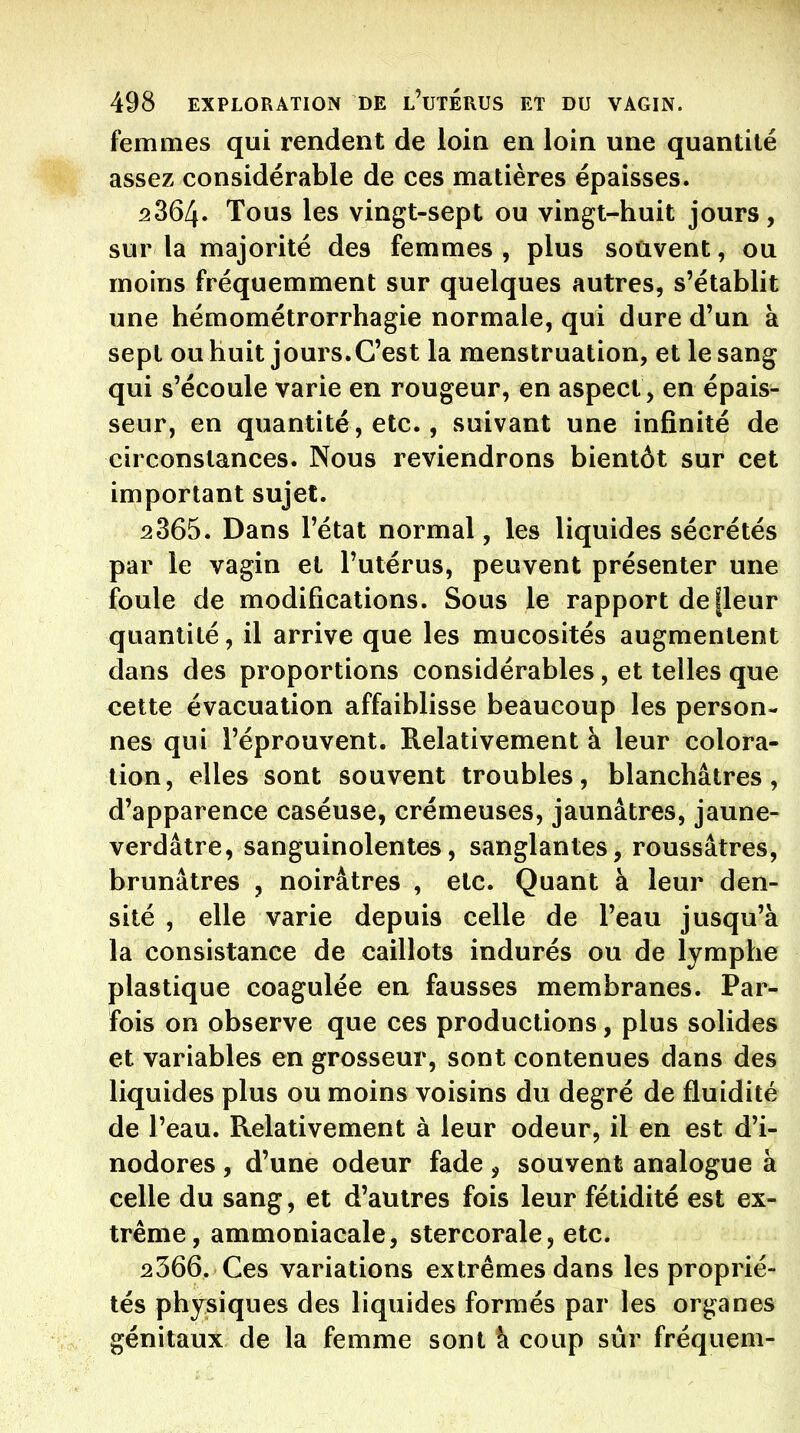 femmes qui rendent de loin en loin une quantité assez considérable de ces matières épaisses. 2864. Tous les vingt-sept ou vingt-huit jours, sur la majorité des femmes , plus souvent, ou moins fréquemment sur quelques autres, s'établit une hémométrorrhagie normale, qui dure d'un à sept ou huit jours.C'est la menstruation, et le sang qui s'écoule varie en rougeur, en aspect, en épais- seur, en quantité, etc., suivant une infinité de circonstances. Nous reviendrons bientôt sur cet important sujet. 2365. Dans l'état normal, les liquides sécrétés par le vagin et l'utérus, peuvent présenter une foule de modifications. Sous le rapport de fleur quantité, il arrive que les mucosités augmentent dans des proportions considérables, et telles que cette évacuation affaiblisse beaucoup les person- nes qui l'éprouvent. Relativement à leur colora- tion, elles sont souvent troubles, blanchâtres, d'apparence caséuse, crémeuses, jaunâtres, jaune- verdâtre, sanguinolentes, sanglantes, roussâtres, brunâtres , noirâtres , etc. Quant à leur den- sité , elle varie depuis celle de l'eau jusqu'à la consistance de caillots indurés ou de lymphe plastique coagulée en fausses membranes. Par- fois on observe que ces productions, plus solides et variables en grosseur, sont contenues dans des liquides plus ou moins voisins du degré de fluidité de l'eau. Relativement à leur odeur, il en est d'i- nodores , d'une odeur fade, souvent analogue à celle du sang, et d'autres fois leur fétidité est ex- trême, ammoniacale, stercorale, etc. 2366. Ces variations extrêmes dans les proprié- tés physiques des liquides formés par les organes génitaux de la femme sont k coup sur fréquem-