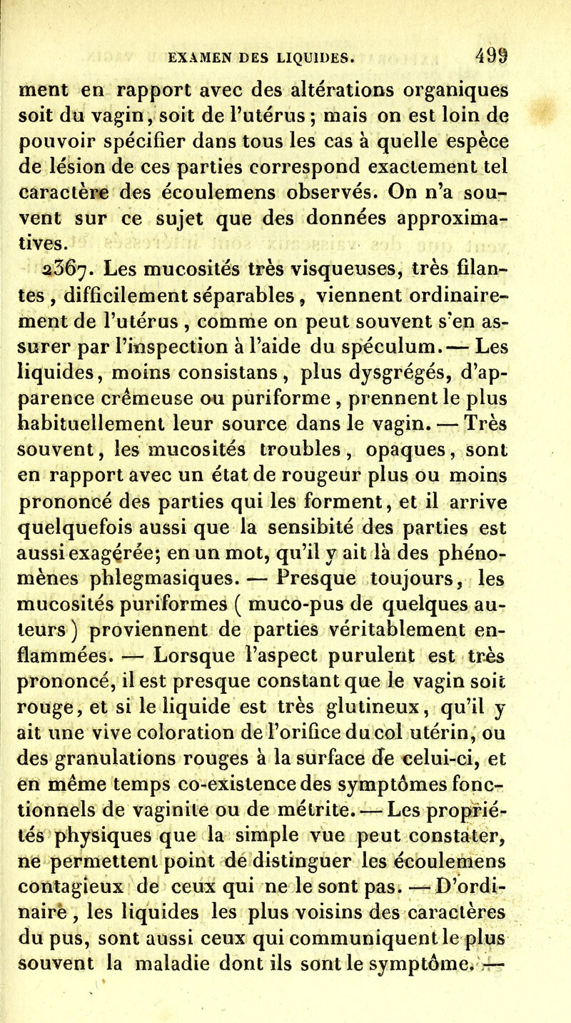 ment en rapport avec des altérations organiques soit du vagin, soit de l'utérus ; mais on est loin de pouvoir spécifier dans tous les cas à quelle espèce de lésion de ces parties correspond exactement tel caractère des écoulemens observés. On n'a sou- vent sur ce sujet que des données approxima- tives. 2367. Les mucosités très visqueuses, très filan- tes , difficilement séparables 5 viennent ordinaire- ment de l'utérus , comme on peut souvent s'en as- surer par l'inspection à l'aide du spéculum.— Les liquides, moins consistans, plus dysgrégés, d'ap- parence crémeuse ou puriforme , prennent le plus habituellement leur source dans le vagin. — Très souvent, les mucosités troubles, opaques, sont en rapport avec un état de rougeur plus ou moins prononcé des parties qui les forment, et il arrive quelquefois aussi que la sensibité des parties est aussi exagérée; en un mot, qu'il y ait là des phéno- mènes phlegmasiques.— Presque toujours, les mucosités puriformes ( muco-pus de quelques au- teurs ) proviennent de parties véritablement en- flammées. — Lorsque l'aspect purulent est très prononcé, il est presque constant que le vagin soit rouge, et si le liquide est très glutineux, qu'il y ait une vive coloration de l'orifice du col utérin, ou des granulations rouges à la surface Je celui-ci, et en même temps co-existencedes symptômes fonc- tionnels de vaginite ou de métrite. — Les proprié- lés physiques que la simple vue peut constater, ne permettent point de distinguer les écoulemens contagieux de ceux qui ne le sont pas.—^ D'ordi- nairè , les liquides les plus voisins des caractères du pus, sont aussi ceux qui communiquent le plus souvent la maladie dont ils sont le symptôme. —