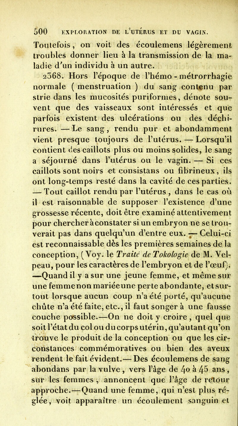 Toutefois, on voit des écoulemens légèrement troubles donner lieu à la transmission de la ma- ladie d^un individu à un autre. 2368, Hors Fépoque de Thémo - métrorrhagie normale ( menstruation ) du sang contenu par strie dans les mucosités puriformes, dénote sou- vent que des vaisseaux sont intéressés et que parfois existent des ulcérations ou des déchi- rures. — Le sang, rendu pur et abondamment vient presque toujours de l'utérus. — Lorsqu'il contient des caillots plus ou moins solides, le sang a séjourné dans l'utérus ou le vagin. — Si ces caillots sont noirs et consistans ou fibrineux, ils ont long-temps resté dans la cavité de ces parties. — Tout caillot rendu par l'utérus , dans le cas où il est raisonnable de supposer l'existence d'une grossesse récente, doit être examiné attentivement pour chercher aconstater si un embryon ne se trou- verait pas dans quelqu'un d'entre eux. Celui-ci est reconnaissable dès les premières semaines de la conception, ( Voy. le Traité de Tokologie de M. Vel- peau, pour les caractères de l'embryon et de l'œuf). —Quand il y a sur une jeune femme, et même sur une femme non mariée une perte abondante, et sur- tout lorsque aucun coup n'a été porté, qu'aucune chute n'a été faite, etc., il faut songer à une fausse couche possible.—On ne doit y croire , quel que soit l'état du col ou du corps utérin, qu'autant qu'on irouve le produit de la conception ou que les cir- constances commémoratives ou bien des aveux rendent le fait évident.— Des écoulemens de sang abondans par la vulve , vers l'âge de 4^ si 45 ans , sur les femmes , annoncent que l'âge de retour approche.—Quand une femme, qui n'est plus ré- glée, voit apparaître un écoulement sanguin et