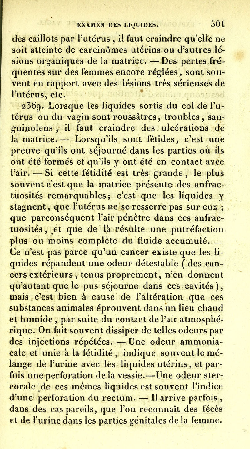 des caillots par ruléi*tis , il faut craindre qu'elle ne soit atteinte de carcinomes utérins ou d'autres lé- sions organiques de la matrice.—Des pertes fré- quentes sur des femmes encore réglées, sont sou- vent en rapport avec des lésions très sérieuses de l'utérus, etc. 2369. Lorsque lès liquides sortis du col de Tu- térus ou du vagin sont roussâtres, troubles, san- guipolens , il faut craindre des ulcérations de la matrice.— Lorsqu'ils sont fétides, c'est une preuve qu'ils ont séjourné dans les parties où ils ont été formés et qu'ils y ont été en contact avec l'air. — Si cette fétidité est très grande, le plus souvent c'est que la matrice présente des anfrac- tuosités remarquables; c'est que les liquides y stagnent, que l'utérus ne se resserre pas sur eux ; que parconséquent l'air pénètre dans ces anfrac- tuosités, ^et que de là résulte une putréfaction plus ou moins complète du fluide accumulé Ce n'est pas parce qu'un cancer existe que les li- quides répandent une odeur détestable ( des can- cers extérieurs , tenus proprement, n'en donnent qu'autant que le pus séjourne dans ces cavités), mais c'est bien à cause de l'altération que ces substances animales éprouvent dans un lieu chaud et humide, par suite du contact de l'air atmosphé- rique. On fait souvent dissiper de telles odeurs par des injections répétées. —Une odeur ammonia- cale et unie à la fétidité, indique souvent le mé- lange de l'urine avec les liquides utérins, et par- fois une perforation delà vessie.—Line odeur ster- corale ^de ces mêmes liquides est souvent l'indice d'une perforation du rectum. — Il arrive parfois , dans des cas pareils, que l'on reconnaît des fécès et de l'urine dans les parties génitales de la femme»