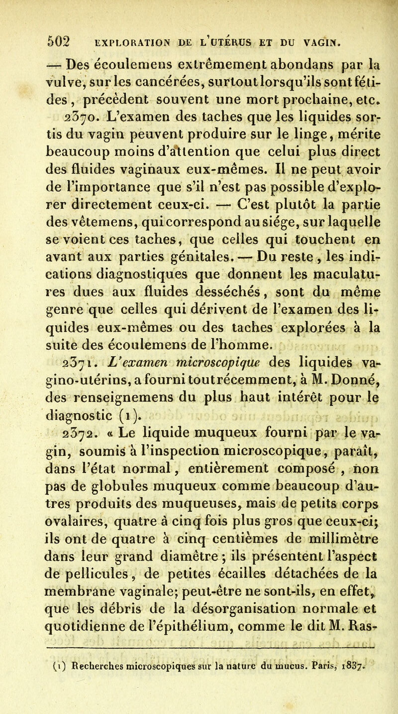 — Des écoulemens extrêmement abondans par la vulve, sur les cancérées, surtout lorsqu'ils sont féti- des , précèdent souvent une mort prochaine, etc» 2370. L'examen des taches que les liquides sor- tis du vagin peuvent produire sur le linge, mérite beaucoup moins d'attention que celui plus direct des fluides vaginaux eux-mêmes. Il ne peut avoir de l'importance que s'il n'est pas possible d'explo- rer directement ceux-ci. — C'est plutôt la partie des vêtemens, qui correspond au siège, sur laquelle se voient ces taches, que celles qui touchent en avant aux parties génitales. — Du reste , les indi- cations diagnostiques que donnent les maculatu- res dues aux fluides desséchés, sont du même genre que celles qui dérivent de l'examen des li- quides eux-mêmes ou des taches explorées à la suite des écoulemens de l'homme. 2371. L'examen microscopique des liquides va- gino-utérins, a fourni toutrécemment, à M. Donné, des renseignemens du plus haut intérêt pour le diagnostic (1). 2372. <c Le liquide muqueux fourni par le va- gin, soumis à l'inspection microscopique , paraît, dans l'état normal, entièrement composé , non pas de globules muqueux comme beaucoup d'au- tres produits des muqueuses, mais de petits corps ovalaires, quatre à cinq fois plus gros que ceux-ci; ils ont de quatre à cinq centièmes de millimètre dans leur grand diamètre ; ils présentent l'aspect de pellicules, de petites écailles détachées de la membrane vaginale; peut-être ne sont-ils, en effets que les débris de la désorganisation normale et quotidienne de l'épithélium, comme le dit M. Ras- (i) Recherches microscopiques sur la nature du mucus. Paris, 1887.