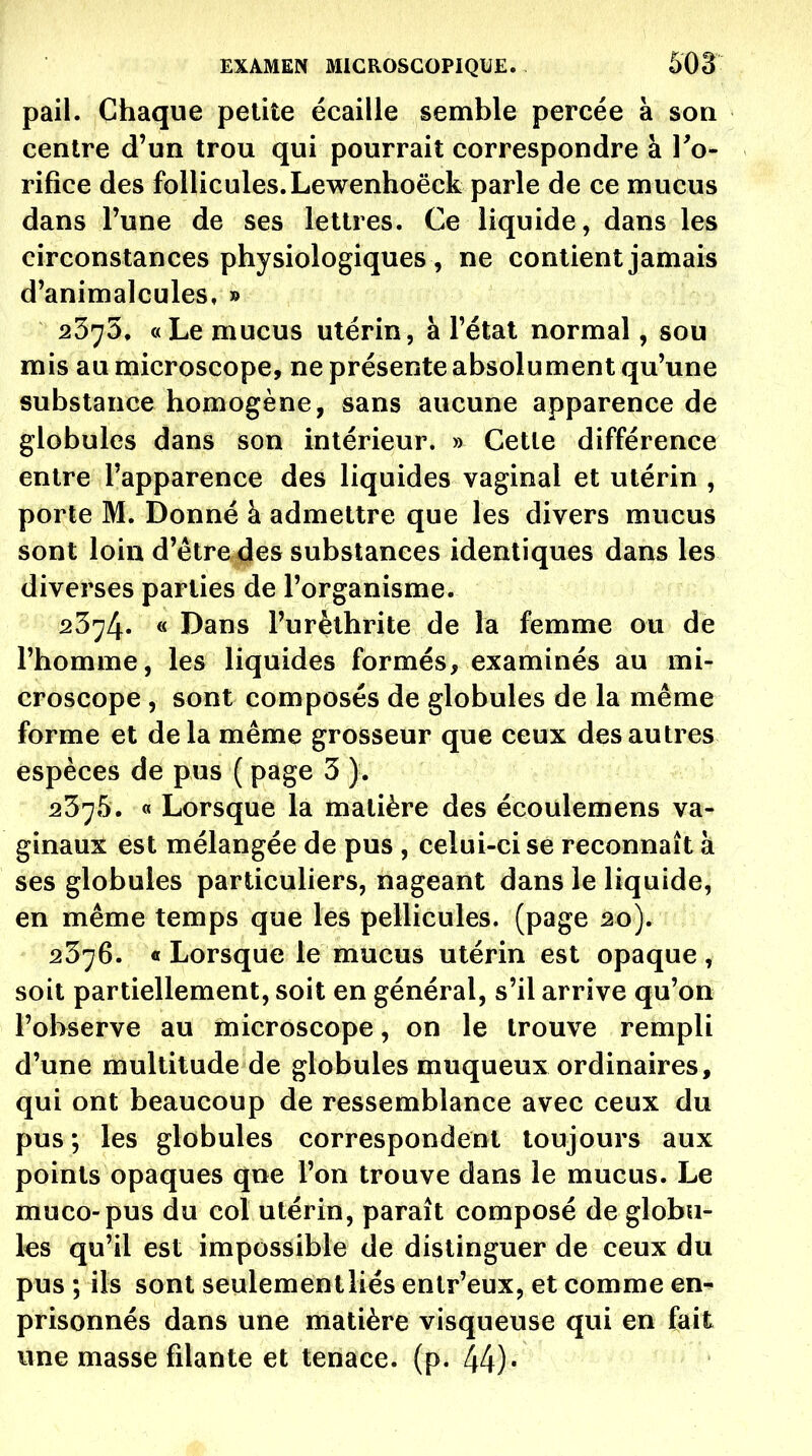 pail. Chaque petite écaille semble percée à soq centre d'un trou qui pourrait correspondre à To- rifice des follicules.Lewenhoëck parle de ce mucus dans l'une de ses lettres. Ce liquide, dans les circonstances physiologiques , ne contient jamais d'animalcules, » 2375, «Le mucus utérin, à l'état normal, sou mis au microscope, ne présente absolument qu'une substance homogène, sans aucune apparence de globules dans son intérieur. » Cette différence entre l'apparence des liquides vaginal et utérin , porte M. Donné à admettre que les divers mucus sont loin d'être des substances identiques dans les diverses parties de l'organisme. 2374* « Dans l'urèthrite de la femme ou de l'homme, les liquides formés, examinés au mi- croscope , sont composés de globules de la même forme et delà même grosseur que ceux des autres espèces de pus ( page 3 ). 2375. 0 Lorsque la matière des écoulemens va- ginaux est mélangée de pus , celui-ci se reconnaît à ses globules particuliers, nageant dans le liquide, en même temps que les pellicules, (page 20). 2376. « Lorsque le mucus utérin est opaque, soit partiellement, soit en général, s'il arrive qu'on l'observe au microscope, on le trouve rempli d'une multitude de globules muqueux ordinaires, qui ont beaucoup de ressemblance avec ceux du pus ; les globules correspondent toujours aux points opaques que l'on trouve dans le mucus. Le muco-pus du col utérin, paraît composé de globu- les qu'il est impossible de distinguer de ceux du pus ; ils sont seulementliés enlr'eux, et comme en- prisonnés dans une matière visqueuse qui en fait une masse filante et tenace, (p. 44)•