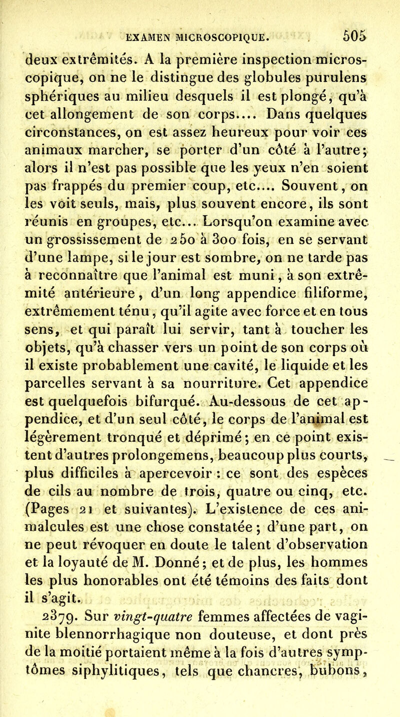 deux extrémités. A la première inspection micros- copique, on ne le distingue des globules purulens sphériques au milieu desquels il est plongé, qu'à cet allongement de son corps.... Dans quelques circonstances, on est assez heureux pour voir ces animaux marcher, se porter d'un côté à l'autre; alors il n'est pas possible que les yeux n'en soient pas frappés du premier coup, etc.... Souvent, on les voit seuls, mais, plus souvent encore, ils sont réunis en groupes, etc. Lorsqu'on examine avec un grossissement de 260 à 3oo fois, en se servant d'une lampe, si le jour est sombre, on ne tarde pas à reconnaître que l'animal est muni, à son extré- mité antérieure, d'un long appendice filiforme, extrêmement ténu, qu'il agite avec force et en tous sens, et qui paraît lui servir, tant à toucher les objets, qu'à chasser vers un point de son corps où il existe probablement une cavité, le liquide et les parcelles servant à sa nourriture. Cet appendice est quelquefois bifurqué. Au-dessous de cet ap- pendice, et d'un seul côté, le corps de l'animal est légèrement tronqué et déprimé; en ce point exis- tent d'autres prolongemens, beaucoup plus courts, plus difficiles à apercevoir : ce sont des espèces de cils au nombre de trois, quatre ou cinq, etc. (Pages 21 et suivantes). L'existence de ces ani- malcules est une chose constatée ; d'une part, on ne peut révoquer en doute le talent d'observation et la loyauté de M. Donné; et de plus, les hommes les plus honorables ont été témoins des faits dont il s'agit. 2879. Sur vingt-quatre femmes affectées de vagi- nite blennorrhagique non douteuse, et dont près de la moitié portaient même à la fois d'autres symp- tômes siphylitiques, tels que chancres, bubons,,