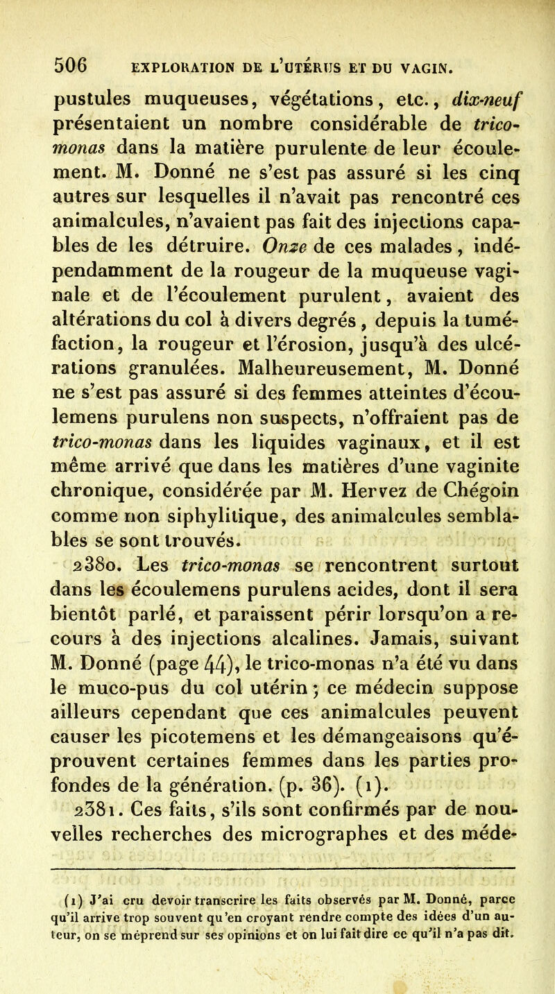 pustules muqueuses, végétations, etc., dix-neuf présentaient un nombre considérable de trico- monas dans la matière purulente de leur écoule- ment. M. Donné ne s'est pas assuré si les cinq autres sur lesquelles il n'avait pas rencontré ces animalcules, n'avaient pas fait des injections capa- bles de les détruire. On:?e de ces malades, indé- pendamment de la rougeur de la muqueuse vagi- nale et de l'écoulement purulent, avaient des altérations du col h divers degrés, depuis la tumé- faction, la rougeur et l'érosion, jusqu'à des ulcé- rations granulées. Malheureusement, M. Donné ne s'est pas assuré si des femmes atteintes d'écou- lemens purulens non suspects, n'offraient pas de trico-monas dans les liquides vaginaux, et il est même arrivé que dans les matières d'une vaginite chronique, considérée par M. Hervez de Chégoin comme non siphylitique, des animalcules sembla- bles se sont trouvés. 2880. Les trico-monas se rencontrent surtout dans les écoulemens purulens acides, dont il sera bientôt parlé, et paraissent périr lorsqu'on a re- cours à des injections alcalines. Jamais, suivant M. Donné (page 44)i 1^ trico-monas n'a été vu dans le muco-pus du col utérin ; ce médecin suppose ailleurs cependant que ces animalcules peuvent causer les picotemens et les démangeaisons qu'é- prouvent certaines femmes dans les parties pro- fondes de la génération, (p. 36). (1). 238i. Ces faits, s'ils sont confirmés par de nou- velles recherches des micrographes et des méde* (1) J'ai cru devoir transcrire les faits observés par M. Donné, parce qu'il arrive trop souvent qu'en croyant rendre compte des idées d'un au- teur, on se méprend sur ses opinions et on lui fait dire ce qu'il n'a pas dit.