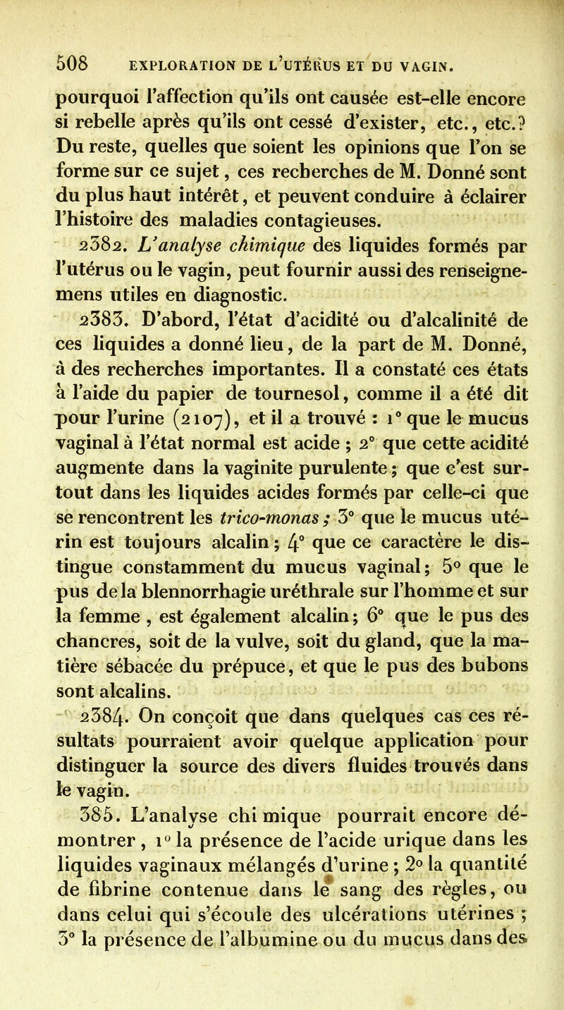 pourquoi Faffection qu'ils ont causée est-elle encore si rebelle après qu'ils ont cessé d'exister, etc., etc.? Du reste, quelles que soient les opinions que l'on se forme sur ce sujet, ces recherches de M. Donné sont du plus haut intérêt, et peuvent conduire à éclairer l'histoire des maladies contagieuses. 2582. L'analyse chimique des liquides formés par l'utérus ou le vagin, peut fournir aussi des renseigne- mens utiles en diagnostic. 2383. D'abord, l'état d'acidité ou d'alcalinité de ces liquides a donné lieu, de la part de M. Donné, à des recherches importantes. Il a constaté ces états à l'aide du papier de tournesol, comme il a été dit pour l'urine (2107), et il a trouvé : 1° que le mucus vaginal à l'état normal est acide ; 2° que cette acidité augmente dans la vaginite purulente ; que c'est sur- tout dans les liquides acides formés par celle-ci que se rencontrent les trico-monas ; 3** que le mucus uté- rin est toujours alcalin ; 4** qiie ce caractère le dis- tingue constamment du mucus vaginal ; 5® que le pus de la blennorrhagie uréthrale sur l'homme et sur la femme , est également alcalin ; 6** que le pus des chancres, soit de la vulve, soit du gland, que la ma- tière sébacée du prépuce, et que le pus des bubons sont alcalins. 2384- conçoit que dans quelques cas ces ré- sultats pourraient avoir quelque application pour distinguer la source des divers fluides trouvés dans le vagin. 385. L'analyse chimique pourrait encore dé- montrer , i*^ la présence de Pacide urique dans les liquides vaginaux mélangés d'urine ; 2» la quantité de fibrine contenue dans lé sang des règles, ou dans celui qui s'écoule des ulcérations utérines ; 3° la présence de l'albumine ou du mucus dans des.