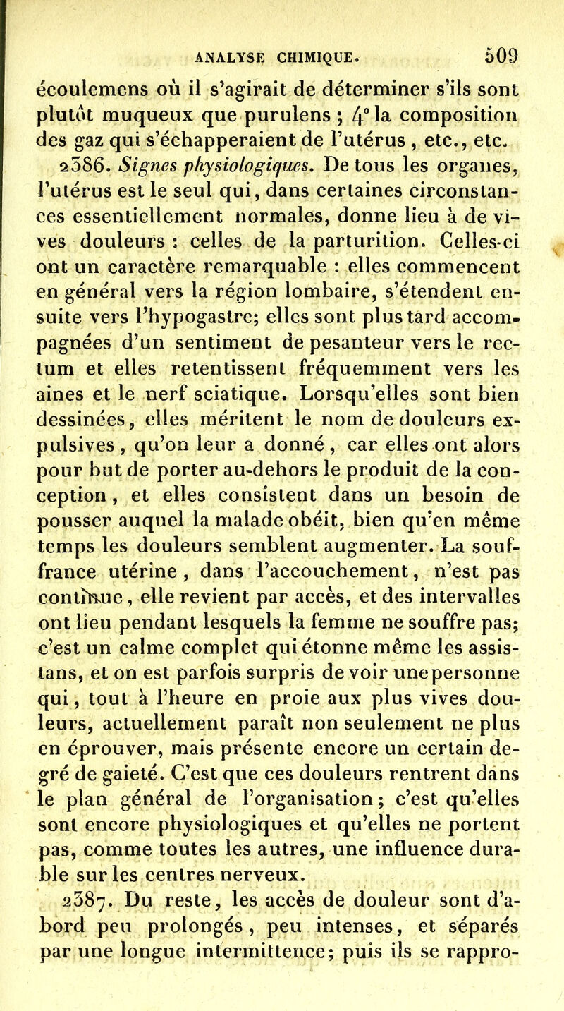 écoulemens où il s'agirait de déterminer s'ils sont plutôt muqueux que purulens ; 4° la composition des gaz qui s'échapperaient de l'utérus , etc., etc. 2586. Signes physiologiques. De tous les organes, l'utérus est le seul qui, dans certaines circonstan- ces essentiellement normales, donne lieu à de vi- ves douleurs : celles de la parturilion. Celles-ci ont un caractère remarquable : elles commencent en général vers la région lombaire, s'étendent en- suite vers Fhypogastre; elles sont plus tard accom- pagnées d'un sentiment de pesanteur vers le rec- tum et elles retentissent fréquemment vers les aines et le nerf sciatique. Lorsqu'elles sont bien dessinées, elles méritent le nom de douleurs ex- pulsives , qu'on leur à donné , car elles ont alors pour but de porter au-dehors le produit de la con- ception , et elles consistent dans un besoin de pousser auquel la malade obéit, bien qu'en même temps les douleurs semblent augmenter. La souf- france utérine , dans raccouchement, n'est pas contîh.ue, elle revient par accès, et des intervalles ont lieu pendant lesquels la femme ne souffre pas; c'est un calme complet qui étonne même les assis- tans, et on est parfois surpris de voir une personne qui, tout à l'heure en proie aux plus vives dou- leurs, actuellement paraît non seulement ne plus en éprouver, mais présente encore un certain de- gré de gaieté. C'est que ces douleurs rentrent dans le plan général de l'organisation ; c'est qu'elles sont encore physiologiques et qu'elles ne portent pas, comme toutes les autres, une influence dura- ble sur les centres nerveux. 2387. Du reste, les accès de douleur sont d'a- bord peu prolongés, peu intenses, et séparés par une longue intermittence; puis ils se rappro-
