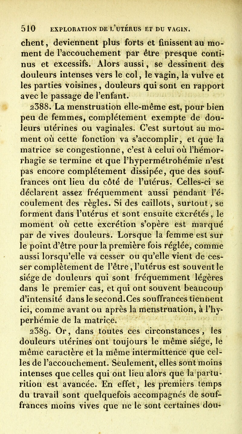 chent, deviennent plus forts et finissent au mo- ment de Paccouchement par être presque conti- nus et excessifs. Alors aussi, se dessinent des douleurs intenses vers le col, le vagin, la vulve et les parties voisines , douleurs qui sont en rapport avec le passage de l'enfant. 2388. La menstruation elle-même est, pour bien peu de femmes, complètement exempte de dou- leurs utérines ou vaginales. C'est surtout au mo- ment où cette fonction va s'accomplir, et que la matrice se congestionné, c'est à celui où l'hémor- rhagie se termine et que l'hypermétrohémie n'est pas encore complètement dissipée, que des sauf- frances ont lieu du côté de l'utérus. Celles-ci se déclarent assez fréquemment aussi pendant l'é- coulement des règles. Si des caillots, surtout, se forment dans l'utérus et sont ensuite excrétés, le moment où cette excrétion s'opère est marqué par de vives douleurs. Lorsque la femme est sur le point d'être pour la première fois réglée, comme aussi lorsqu'elle va cesser ou qu'elle vient de ces- ser complètement de l'être, l'utérus est souvent le siège de douleurs qui sont fréquemment légères dans le premier cas, et qui ont souvent beaucoup d'intensité dans le second.Ces souffrances tiennent ici, comme avant ou après la menstruation, à l'by- perhémie de la matrice. 2389. Or, dans toutes ces circonstances, les douleurs utérines ont toujours le même siège, le même caractère et la même intermittence que cel- les de l'accoucbement. Seulement, elles sont moins intenses que celles qui ont lieu alors que la partu- rition est avancée. En effet, les premiers temps du travail sont quelquefois accompagnés de souf- frances moins vives que ne le sont certaines dou-