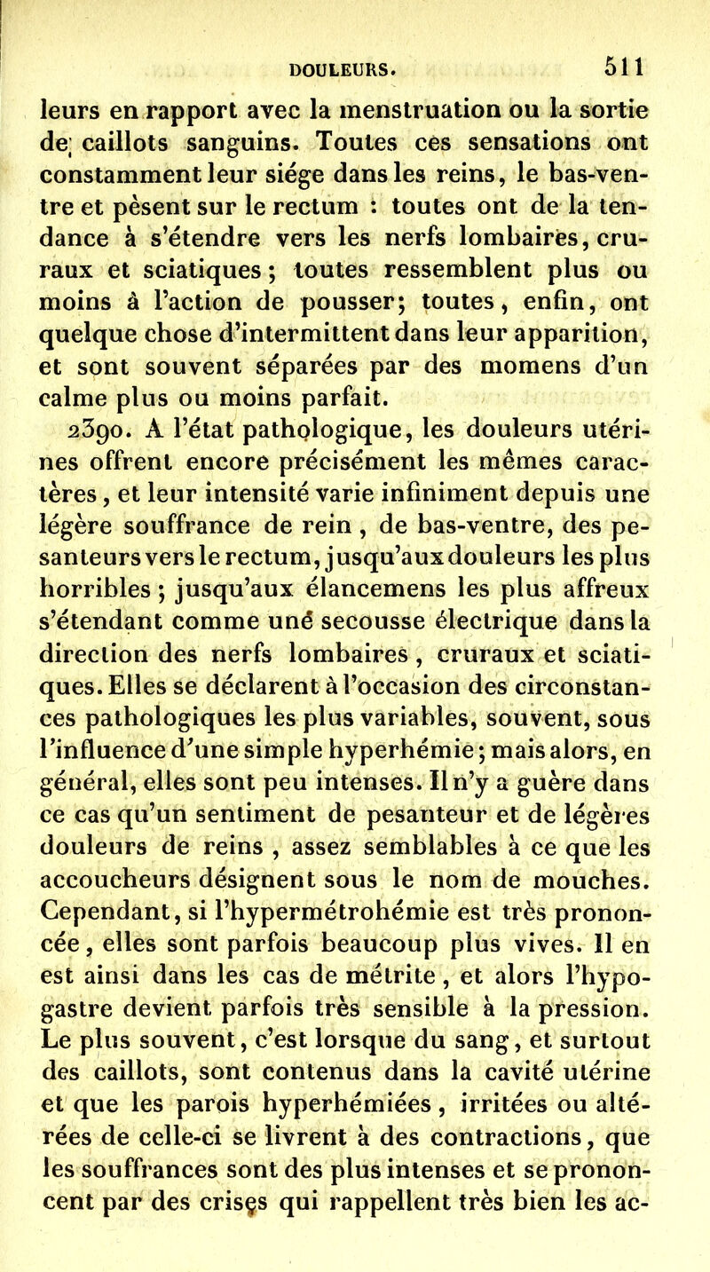 leurs en rapport avec la menstruation ou la sortie de; caillots sanguins. Toutes ces sensations ont constamment leur siège dans les reins, le bas-ven- tre et pèsent sur le rectum : toutes ont de la ten- dance à s^étendre vers les nerfs lombaires, cru- raux et sciatiques ; toutes ressemblent plus ou moins à l'action de pousser; toutes, enfin, ont quelque chose d'intermittent dans leur apparition, et sont souvent séparées par des momens d'un calme plus ou moins parfait. 2390. A l'état pathologique, les douleurs utéri- nes offrent encore précisément les mêmes carac- tères , et leur intensité varie infiniment depuis une légère souffrance de rein , de bas-ventre, des pe- santeurs vers le rectum, jusqu'auxdouleurs les pins horribles ; jusqu'aux élancemens les plus affreux s'étendant comme uné secousse électrique dans la direction des nerfs lombaires , cruraux et sciati- ques. Elles se déclarent à l'occasion des circonstan- ces pathologiques les plus variables, souvent, sous Tinfluence d'une simple hyperhémie ; mais alors, en général, elles sont peu intenses. Il n'y a guère dans ce cas qu'un sentiment de pesanteur et de légères douleurs de reins , assez semblables à ce que les accoucheurs désignent sous le nom de mouches. Cependant, si l'hypermétrohémie est très pronon- cée , elles sont parfois beaucoup plus vives. 11 en est ainsi dans les cas de métrite, et alors l'hypo- gastre devient parfois très sensible à la pression. Le plus souvent, c'est lorsque du sang, et surtout des caillots, sont contenus dans la cavité utérine et que les parois hyperhémiées, irritées ou alté- rées de celle-ci se livrent à des contractions, que les souffrances sont des plus intenses et se pronon- cent par des crisçs qui rappellent très bien les ac-